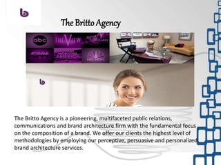 The Britto Agency is a pioneering, multifaceted public relations,
communications and brand architecture firm with the fundamental focus
on the composition of a brand. We offer our clients the highest level of
methodologies by employing our perceptive, persuasive and personalized
brand architecture services.
The Britto Agency
 