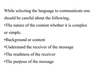 While selecting the language to communicate one
should be careful about the following,
•The nature of the content whether it is complex
or simple.
•Background or content
•Understand the receiver of the message
•The readiness of the receiver
•The purpose of the message
 