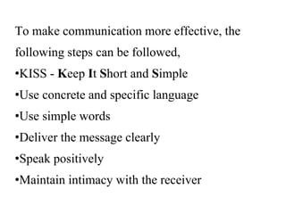 To make communication more effective, the
following steps can be followed,
•KISS - Keep It Short and Simple
•Use concrete and specific language
•Use simple words
•Deliver the message clearly
•Speak positively
•Maintain intimacy with the receiver
 