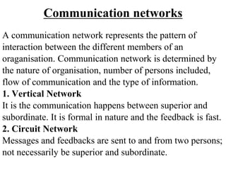 Communication networks
A communication network represents the pattern of
interaction between the different members of an
oraganisation. Communication network is determined by
the nature of organisation, number of persons included,
flow of communication and the type of information.
1. Vertical Network
It is the communication happens between superior and
subordinate. It is formal in nature and the feedback is fast.
2. Circuit Network
Messages and feedbacks are sent to and from two persons;
not necessarily be superior and subordinate.
 