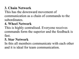 3. Chain Network
This has the downward movement of
communication as a chain of commands to the
subordinates.
4. Wheel Network
This is highly centralised. Everyone receives
commands form the superior and the feedback is
fast.
5. Star Network
In this all members communicate with each other
and it is ideal for team communication.
 