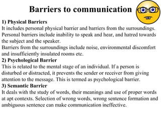 Barriers to communication
1) Physical Barriers
It includes personal physical barrier and barriers from the surroundings.
Personal barriers include inability to speak and hear, and hatred towards
the subject and the speaker.
Barriers from the surroundings include noise, environmental discomfort
and insufficiently insulated rooms etc.
2) Psychological Barrier
This is related to the mental stage of an individual. If a person is
disturbed or distracted, it prevents the sender or receiver from giving
attention to the message. This is termed as psychological barrier.
3) Semantic Barrier
It deals with the study of words, their meanings and use of proper words
at apt contexts. Selection of wrong words, wrong sentence formation and
ambiguous sentence can make communication ineffective.
 