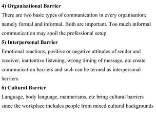 4) Organisational Barrier
There are two basic types of communication in every organisation;
namely formal and informal. Both are important. Too much informal
communication may spoil the professional setup.
5) Interpersonal Barrier
Emotional reactions, positive or negative attitudes of sender and
receiver, inattentive listening, wrong timing of message, etc create
communication barriers and such can be termed as interpersonal
barriers.
6) Cultural Barrier
Language, body language, mannerisms, etc bring cultural barriers
since the workplace includes people from mixed cultural backgrounds
 
