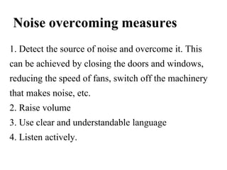 Noise overcoming measures
1. Detect the source of noise and overcome it. This
can be achieved by closing the doors and windows,
reducing the speed of fans, switch off the machinery
that makes noise, etc.
2. Raise volume
3. Use clear and understandable language
4. Listen actively.
 
