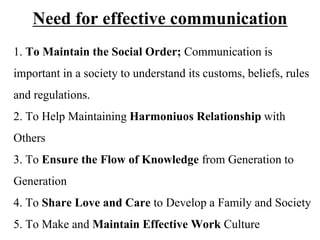 Need for effective communication
1. To Maintain the Social Order; Communication is
important in a society to understand its customs, beliefs, rules
and regulations.
2. To Help Maintaining Harmoniuos Relationship with
Others
3. To Ensure the Flow of Knowledge from Generation to
Generation
4. To Share Love and Care to Develop a Family and Society
5. To Make and Maintain Effective Work Culture
 