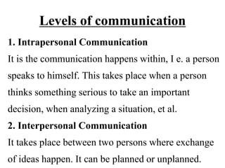 Levels of communication
1. Intrapersonal Communication
It is the communication happens within, I e. a person
speaks to himself. This takes place when a person
thinks something serious to take an important
decision, when analyzing a situation, et al.
2. Interpersonal Communication
It takes place between two persons where exchange
of ideas happen. It can be planned or unplanned.
 