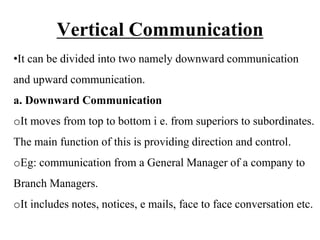 Vertical Communication
•It can be divided into two namely downward communication
and upward communication.
a. Downward Communication
oIt moves from top to bottom i e. from superiors to subordinates.
The main function of this is providing direction and control.
oEg: communication from a General Manager of a company to
Branch Managers.
oIt includes notes, notices, e mails, face to face conversation etc.
 