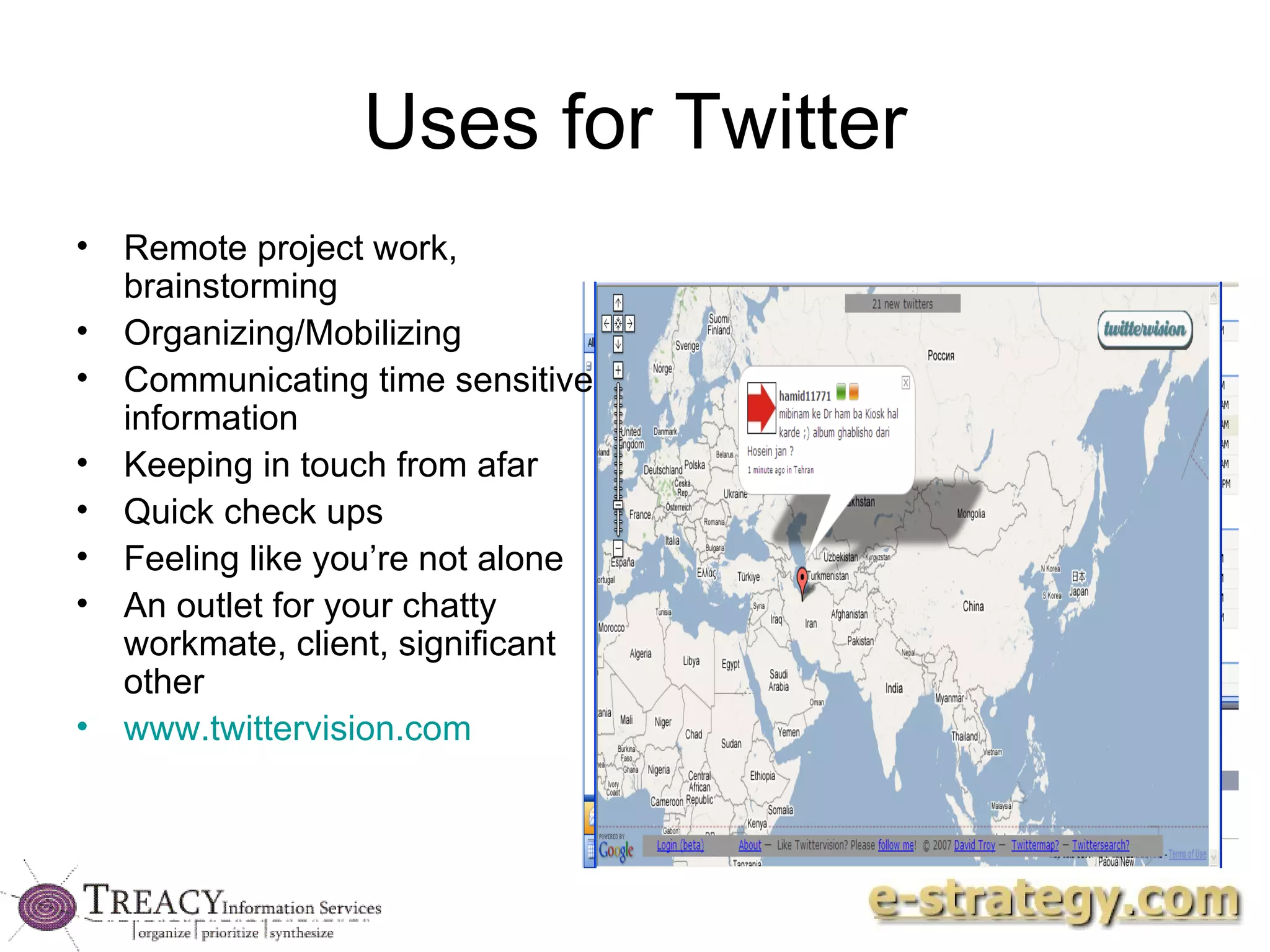 Uses for Twitter Remote project work, brainstorming Organizing/Mobilizing Communicating time sensitive information Keeping in touch from afar Quick check ups Feeling like you’re not alone An outlet for your chatty workmate, client, significant other www.twittervision.com 