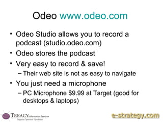 Odeo  www.odeo.com   Odeo Studio allows you to record a podcast (studio.odeo.com)  Odeo stores the podcast Very easy to record & save! Their web site is not as easy to navigate You just need a microphone PC Microphone $9.99 at Target (good for desktops & laptops) 