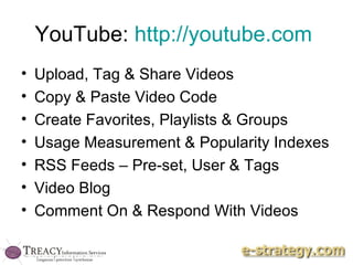 YouTube:  http://youtube.com   Upload, Tag & Share Videos Copy & Paste Video Code Create Favorites, Playlists & Groups Usage Measurement & Popularity Indexes RSS Feeds – Pre-set, User & Tags Video Blog Comment On & Respond With Videos 