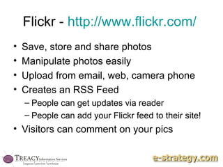 Flickr -  http://www.flickr.com/   Save, store and share photos Manipulate photos easily Upload from email, web, camera phone Creates an RSS Feed People can get updates via reader People can add your Flickr feed to their site! Visitors can comment on your pics 