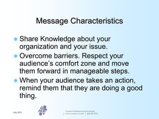 Message Characteristics

 Share Knowledge about your
  organization and your issue.
 Overcome barriers. Respect your
  audience’s comfort zone and move
  them forward in manageable steps.
 When your audience takes an action,
  remind them that they are doing a good
  thing.
                     Creative Solutions & Innovations
July 2012
                   | www.creative-si.com | 404.325.7031
 
