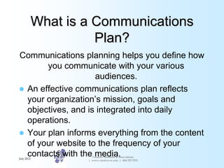 What is a Communications
                      Plan?
Communications planning helps you define how
       you communicate with your various
                    audiences.
 An effective communications plan reflects
  your organization’s mission, goals and
  objectives, and is integrated into daily
  operations.
 Your plan informs everything from the content
  of your website to the frequency of your
  contacts with the media.
July 2012
                      Creative Solutions & Innovations
                    | www.creative-si.com | 404.325.7031
 