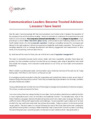 Communication Leaders Become Trusted Advisors
Lessons I have learnt
Over the years I have increasingly felt that communications is at its best when it elevates the reputation of
the company in line with its business strategy. I stress on reputation to underscore the importance the word
holds for communicators. How companies communicate internally & externally shapes its reputation. In fact,
according to a recent Weber Shandwick global survey, communications and marketing initiatives were the
fourth highest drivers of a strong corporate reputation. Creating a compelling narrative for a company and
taking it to the right audience is almost as important as leadership and industry reputation. The success of a
campaign depends a lot on message development and delivery, engagement and measurement. In other
words, a lot on practicing communicators like us.
So, what does all this mean for those, who are in the driver’s seat of reputation management?
The need to constantly innovate, build, nurture, ideate and more importantly, socialize, these ideas are
growing. Our roles as leaders continue to evolve fast as we manage a wide range of specialists, both inside
and outside the company. And to become trusted advisors to our CEOs, we must build: communications
leadership.
When I started my professional career, communication was a choice by mere love of the work we do. Today
looking back, I think there is a lot more to us than just our job!
It is managing an entire ecosystem within the organization and outside that makes us what we are. Most of
these are things often beyond our control. That is why our leadership styles demand us to be sharp, conﬁdent,
articulate, flexible and credible.
Young professionals ask me what I do more of these days to manage communications of a diverse company.
This is how I would summarize it for them:
I am more curious than ever, always looking for new ideas. Communications started as an enabling function
in most organizations and is now an innovation and leadership function. Two decades back, most of the
Public Relations campaigns started with planned launches and it only meant press coverage. But today, it’s
a different world, offering both opportunities and challenges. You are expected to get in ideas out of air, look
at what’s the new world and curate what has not been done earlier. Today is a given, it is the tomorrow that
we get paid for. That also means it is not just following but most of the times clearing the road. Leading the
way without knowing what’s coming is indeed interesting! I lead a ‘venture bet’ to insure my team is not doing
the same thing each year. Launching Quartz in India was one such initiative which I take great pride in.
 