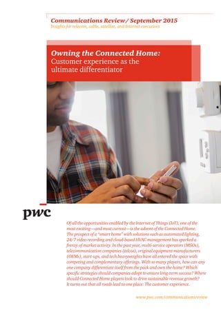 www.pwc.com/communicationsreview
Communications Review / September 2015 
Insights for telecom, cable, satellite, and Internet executives
Owning the Connected Home:
Customer experience as the
ultimate differentiator
Of all the opportunities enabled by the Internet of Things (IoT), one of the
most exciting—and most current—is the advent of the Connected Home.
The prospect of a “smart home” with solutions such as automated lighting,
24/7 video recording and cloud-based HVAC management has sparked a
frenzy of market activity. In the past year, multi-service operators (MSOs),
telecommunication companies (telcos), original equipment manufacturers
(OEMs), start-ups, and tech heavyweights have all entered the space with
competing and complementary offerings. With so many players, how can any
one company differentiate itself from the pack and own the home? Which
specific strategies should companies adopt to ensure long-term success? Where
should Connected Home players look to drive sustainable revenue growth?
It turns out that all roads lead to one place: The customer experience.
 