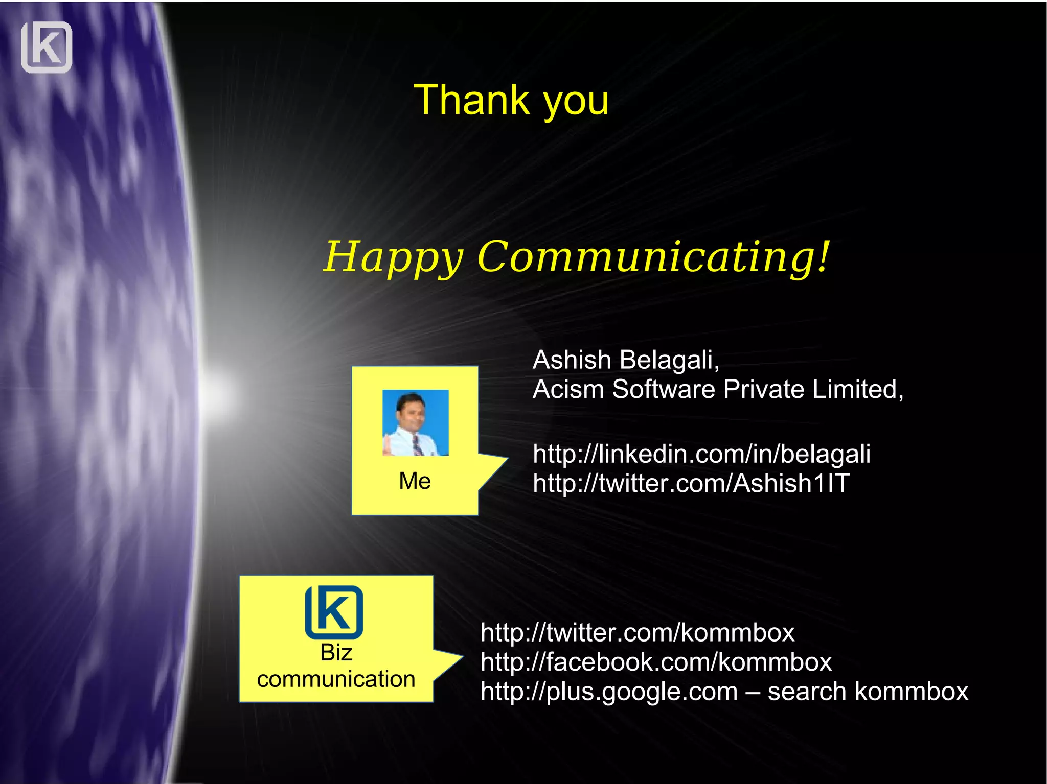 Thank you

Happy Communicating!
Ashish Belagali,
Acism Software Private Limited,
Me

Biz
communication

http://linkedin.com/in/belagali
http://twitter.com/Ashish1IT

http://twitter.com/kommbox
http://facebook.com/kommbox
http://plus.google.com – search kommbox

 