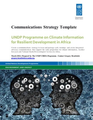 Communications Strategy Template
UNDP Programme on Climate Information
for ResilientDevelopment in Africa
Create a communications strategy to issue and package early warnings and create integrated
advocacy communications that support the value proposition for climate information, weather
forecasts and National HydroMeteorological Services in Africa.
March 2016 | Prepared by The UNDP CIRDA Programme. Contact Gregory Benchwick
gregory.benchwick@undp.org.
UNDP Programme on Climate Information
for ResilientDevelopment in Africa
Learn to issue and package early warnings and create integrated communications strategies
that support the value proposition for climate information, weather forecasts and National
Hydrological and Meteorological Services in Africa.
1 December, 2015 | Prepared by Greg Benchwick
 