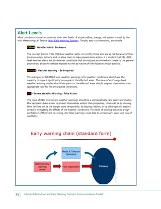 11 Climate Information and Early Warning Systems Communications Toolkit
Alert Levels
Most countries choose to customize their alert levels. A simple yellow, orange, red system is used by the
Irish Meteorological Service (Irish Early Warning System). Simple, easy to understand, actionable.
Yellow - Weather Alert - Be Aware
The concept behind YELLOW level weather alerts is to notify those who are at risk because of their
location and/or activity, and to allow them to take preventative action. It is implicit that YELLOW
level weather alerts are for weather conditions that do not pose an immediate threat to the general
population, but only to those exposed to risk by nature of their location and/or activity.
Orange - Weather Warning - Be Prepared
This category of ORANGE level weather warnings is for weather conditions which have the
capacity to impact significantly on people in the affected areas. The issue of an Orange level
weather warning implies that all recipients in the affected areas should prepare themselves in an
appropriate way for the anticipated conditions.
Red - Severe Weather Warning - Take Action
The issue of RED level severe weather warnings should be a comparatively rare event and implies
that recipients take action to protect themselves and/or their properties; this could be by moving
their families out of the danger zone temporarily; by staying indoors; or by other specific actions
aimed at mitigating the effects of the weather conditions. This level of warning assumes a high
confidence of the event occurring. Any false warnings could lead to unnecessary panic and loss of
credibility.
 