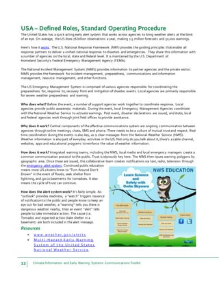 12 Climate Information and Early Warning Systems Communications Toolkit
USA – Defined Roles, Standard Operating Procedure
The United States has a quick acting early alert system that works across agencies to bring weather alerts at the blink
of an eye. On average, the US does 76 billion observations a year, making 1.5 million forecasts and 50,000 warnings.
Here’s how it works. The U.S. National Response Framework (NRF) provides the guiding principles that enable all
response partners to deliver a unified national response to disasters and emergencies. They share this information with
a number of agencies on the local, state and federal level. It is maintained by the U.S. Department of
Homeland Security’s Federal Emergency Management Agency (FEMA).
The National Incident Management System (NIMS) provides information to partner agencies and the private sector.
NIMS provides the framework for incident management, preparedness, communications and information
management, resource management, and other functions.
The US Emergency Management System is comprised of various agencies responsible for coordinating the
preparedness for, response to, recovery from and mitigation of disaster events. Local agencies are primarily responsible
for severe weather preparedness and warning.
Who does what? Before the event, a number of support agencies work together to coordinate response. Local
agencies provide public awareness materials. During the event, local Emergency Management Agencies coordinate
with the National Weather Service to activate warnings. Post event, disaster declarations are issued, and state, local
and federal agencies work through joint field offices to provide assistance.
Why does it work? Central components of the effective communications system are ongoing communication between
agencies through online meetings, chats, SMS and phone. There needs to be a culture of mutual trust and respect. Real
time coordination during the events is also key, as is clear messages from the National Weather Service (NWS).
Weather information is also part of everyday activities in the US. Not only do you talk about it,there’s a cable channel,
websites, apps and educational programs to reinforce the value of weather information.
How does it work? Integrated warning teams, including the NWS, local media and local emergency managers create a
common communication protocol to the public. Trust is obviously key here. The NWS then issues warning polygons by
geographic area. Once these are issued, the collaborative team creates notifications via text, radio, television through
the emergency alert system. Continued public education
means most US citizens know to “Turn Around Don’t
Drown” in the event of floods, seek shelter from
lightning, and go to basements for tornadoes. It also
means the cycle of trust can continue.
How does the alert systemwork? It’s fairly simple. An
“outlook” provides readiness, a “watch” triggers issuance
of notification to the public and people know to keep an
eye out for bad weather, a “warning” tells you there is
dangerous weather nearby, then an event “alert” tells
people to take immediate action. The cause (i.e.
Tornado) and expected action (take shelter in a
basement) are both included in the alert message.
Resources
 w w w . w e a t h e r . g o v / a l e r t s
 M u l t i - H a z a r d E a r l y W a r n i n g
S y s t e m o f t h e U n i t e d S t a t e s
N a t i o n a l W e a t h e r S e r v i c e
 