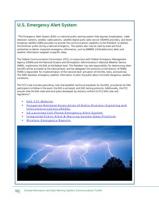 13 Climate Information and Early Warning Systems Communications Toolkit
U.S. Emergency Alert System
“The Emergency Alert System (EAS) is a national public warning system that requires broadcasters, cable
television systems, wireless cable systems, satellite digital audio radio service (SDARS) providers, and direct
broadcast satellite (DBS) providers to provide the communications capability to the President to address
the American public during a national emergency. The system also may be used by state and local
authorities to deliver important emergency information, such as AMBER (child abduction) alerts and
weather information targeted to specific areas.
The Federal Communications Commission (FCC), in conjunction with Federal Emergency Management
Agency (FEMA) and the National Oceanic and Atmospheric Administration's National Weather Service
(NWS), implements the EAS at the federal level. The President has sole responsibility for determining when
the EAS will be activated at the national level, and has delegated this authority to the director of FEMA.
FEMA is responsible for implementation of the national-level activation of the EAS, tests, and exercises.
The NWS develops emergency weather information to alert the public about imminent dangerous weather
conditions.
The FCC'srole includes prescribing rules that establish technical standards for the EAS, procedures for EAS
participants to follow in the event the EAS is activated, and EAS testing protocols. Additionally, the FCC
ensures that the EAS state and local plans developed by industry conform to FCC EAS rules and
regulations.”
 E A S F C C W e b s i t e
 H u n g a r i a n N a t i o n a l A s s o c i a t i o n o f R a d i o D i s t r e s s - S i g n a l i n g a n d
I n f o c o m m u n i c a t i o n s ( R S O E )
 U S L a u n c h e s C e l l P h o n e E m e r g e n c y A l e r t S y s t e m
 I n t e g r a t e d P u b l i c A l e r t & W a r n i n g S y s t e m O p e n P l a t f o r m
 W i r e l e s s E m e r g e n c y R e p o r t s
 
