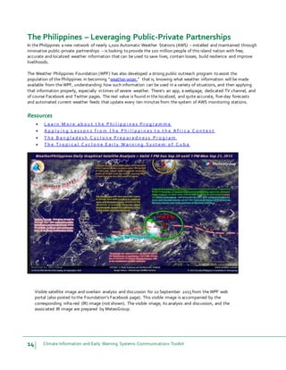 14 Climate Information and Early Warning Systems Communications Toolkit
The Philippines – Leveraging Public-Private Partnerships
In the Philippines a new network of nearly 1,000 Automatic Weather Stations (AWS) – installed and maintained through
innovative public-private partnerships – is looking to provide the 100 million people of this island nation with free,
accurate and localized weather information that can be used to save lives, contain losses, build resilience and improve
livelihoods.
The Weather Philippines Foundation (WPF) has also developed a strong public outreach program to assist the
population of the Philippines in becoming “weather-wiser,” that is, knowing what weather information will be made
available from the WPF, understanding how such information can be used in a variety of situations, and then applying
that information properly, especially in times of severe weather. There’s an app, a webpage, dedicated TV channel, and
of course Facebook and Twitter pages. The real value is found in the localized, and quite accurate, five-day forecasts
and automated current weather feeds that update every ten minutes from the system of AWS monitoring stations.
Resources
 L e a r n M o r e a b o u t t h e P h i l i p p i n e s P r o g r a m m e
 A p p l y i n g L e s s o n s f r o m t h e P h i l i p p i n e s t o t h e A f r i c a C o n t e x t
 T h e B a n g l a d e s h C y c l o n e P r e p a r e d n e s s P r o g r a m
 T h e T r o p i c a l C y c l o n e E a r l y W a r n i n g S y s t e m o f C u b a
Visible satellite image and overlain analysis and discussion for 20 September 2015from the WPF web
portal (also posted to the Foundation’s Facebook page). This visible image is accompanied by the
corresponding infra-red (IR) image (not shown). The visible image, its analysis and discussion, and the
associated IR image are prepared by MeteoGroup.
 