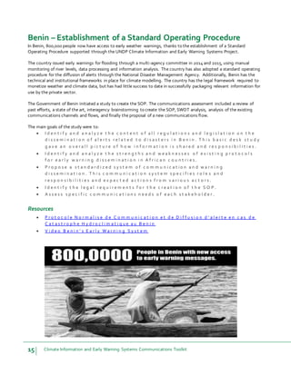 15 Climate Information and Early Warning Systems Communications Toolkit
Benin – Establishment of a Standard Operating Procedure
In Benin, 800,000 people now have access to early weather warnings, thanks to the establishment of a Standard
Operating Procedure supported through the UNDP Climate Information and Early Warning Systems Project.
The country issued early warnings for flooding through a multi-agency committee in 2014 and 2015, using manual
monitoring of river levels, data processing and information analysis. The country has also adopted a standard operating
procedure for the diffusion of alerts through the National Disaster Management Agency. Additionally, Benin has the
technical and institutional frameworks in place for climate modelling. The country has the legal framework required to
monetize weather and climate data, but has had little success to date in successfully packaging relevant information for
use by the private sector.
The Government of Benin initiated a study to create the SOP. The communications assessment included a review of
past efforts, a state of the art, interagency brainstorming to create the SOP, SWOT analysis, analysis of the existing
communications channels and flows, and finally the proposal of a new communications flow.
The main goals of the study were to:
 I d e n t i f y a n d a n a l y z e t h e c o n t e n t o f a l l r e g u l a t i o n s a n d l e g i s l a t i o n o n t h e
d i s s e m i n a t i o n o f a l e r t s r e l a t e d t o d i s a s t e r s i n B e n i n . T h i s b a s i c d e s k s t u d y
g a v e a n o v e r a l l p i c t u r e o f h o w i n f o r m a t i o n i s s h a r e d a n d r e s p o n s i b i l i t i e s .
 I d e n t i f y a n d a n a l y z e t h e s t r e n g t h s a n d w e a k n e s s e s o f e x i s t i n g p r o t o c o l s
f o r e a r l y w a r n i n g d i s s e m i n a t i o n i n A f r i c a n c o u n t r i e s .
 P r o p o s e a s t a n d a r d i z e d s y s t e m o f c o m m u n i c a t i o n a n d w a r n i n g
d i s s e m i n a t i o n . T h i s c o m m u n i c a t i o n s y s t e m s p e c i f i e s r o l e s a n d
r e s p o n s i b i l i t i e s a n d e x p e c t e d a c t i o n s f r o m v a r i o u s a c t o r s .
 I d e n t i f y t h e l e g a l r e q u i r e m e n t s f o r t h e c r e a t i o n o f t h e S O P .
 A s s e s s s p e c i f i c c o m m u n i c a t i o n s n e e d s o f e a c h s t a k e h o l d e r .
Resources
 P r o t o c o l e N o r m a l i s e d e C o m m u n i c a t i o n e t d e D i f f u s i o n d ' a l e r t e e n c a s d e
C a t a s t r o p h e H y d r o c l i m a t i q u e a u B e n i n
 V i d e o B e n i n ' s E a r l y W a r n i n g S y s t e m
 