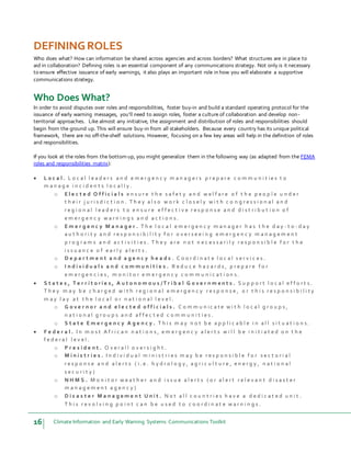 16 Climate Information and Early Warning Systems Communications Toolkit
DEFININGROLES
Who does what? How can information be shared across agencies and across borders? What structures are in place to
aid in collaboration? Defining roles is an essential component of any communications strategy. Not only is it necessary
to ensure effective issuance of early warnings, it also plays an important role in how you will elaborate a supportive
communications strategy.
Who Does What?
In order to avoid disputes over roles and responsibilities, foster buy-in and build a standard operating protocol for the
issuance of early warning messages, you’ll need to assign roles, foster a culture of collaboration and develop non-
territorial approaches. Like almost any initiative, the assignment and distribution of roles and responsibilities should
begin from the ground up. This will ensure buy-in from all stakeholders. Because every country has its unique political
framework, there are no off-the-shelf solutions. However, focusing on a few key areas will help in the definition of roles
and responsibilities.
If you look at the roles from the bottom up, you might generalize them in the following way (as adapted from the FEMA
roles and responsibilities matrix):
 L o c a l . L o c a l l e a d e r s a n d e m e r g e n c y m a n a g e r s p r e p a r e c o m m u n i t i e s t o
m a n a g e i n c i d e n t s l o c a l l y .
o E l e c t e d O f f i c i a l s e n s u r e t h e s a f e t y a n d w e l f a r e o f t h e p e o p l e u n d e r
t h e i r j u r i s d i c t i o n . T h e y a l s o w o r k c l o s e l y w i t h c o n g r e s s i o n a l a n d
r e g i o n a l l e a d e r s t o e n s u r e e f f e c t i v e r e s p o n s e a n d d i s t r i b u t i o n o f
e m e r g e n c y w a r n i n g s a n d a c t i o n s .
o E m e r g e n c y M a n a g e r . T h e l o c a l e m e r g e n c y m a n a g e r h a s t h e d a y - t o - d a y
a u t h o r i t y a n d r e s p o n s i b i l i t y f o r o v e r s e e i n g e m e r g e n c y m a n a g e m e n t
p r o g r a m s a n d a c t i v i t i e s . T h e y a r e n o t n e c e s s a r i l y r e s p o n s i b l e f o r t h e
i s s u a n c e o f e a r l y a l e r t s .
o D e p a r t m e n t a n d a g e n c y h e a d s . C o o r d i n a t e l o c a l s e r v i c e s .
o I n d i v i d u a l s a n d c o m m u n i t i e s . R e d u c e h a z a r d s , p r e p a r e f o r
e m e r g e n c i e s , m o n i t o r e m e r g e n c y c o m m u n i c a t i o n s .
 S t a t e s , T e r r i t o r i e s , A u t o n o m o u s / T r i b a l G o v e r n m e n t s . S u p p o r t l o c a l e f f o r t s .
T h e y m a y b e c h a r g e d w i t h r e g i o n a l e m e r g e n c y r e s p o n s e , o r t h i s r e s p o n s i b i l i t y
m a y l a y a t t h e l o c a l o r n a t i o n a l l e v e l .
o G o v e r n o r a n d e l e c t e d o f f i c i a l s . C o m m u n i c a t e w i t h l o c a l g r o u p s ,
n a t i o n a l g r o u p s a n d a f f e c t e d c o m m u n i t i e s .
o S t a t e E m e r g e n c y A g e n c y . T h i s m a y n o t b e a p p l i c a b l e i n a l l s i t u a t i o n s .
 F e d e r a l . I n m o s t A f r i c a n n a t i o n s , e m e r g e n c y a l e r t s w i l l b e i n i t i a t e d o n t h e
f e d e r a l l e v e l .
o P r e s i d e n t . O v e r a l l o v e r s i g h t .
o M i n i s t r i e s . I n d i v i d u a l m i n i s t r i e s m a y b e r e s p o n s i b l e f o r s e c t o r i a l
r e s p o n s e a n d a l e r t s ( i . e . h y d r o l o g y , a g r i c u l t u r e , e n e r g y , n a t i o n a l
s e c u r i t y )
o N H M S . M o n i t o r w e a t h e r a n d i s s u e a l e r t s ( o r a l e r t r e l e v a n t d i s a s t e r
m a n a g e m e n t a g e n c y )
o D i s a s t e r M a n a g e m e n t U n i t . N o t a l l c o u n t r i e s h a v e a d e d i c a t e d u n i t .
T h i s r e v o l v i n g p o i n t c a n b e u s e d t o c o o r d i n a t e w a r n i n g s .
 
