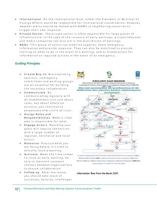17 Climate Information and Early Warning Systems Communications Toolkit
 I n t e r n a t i o n a l . O n t h e i n t e r n a t i o n a l l e v e l , e i t h e r t h e P r e s i d e n t o r M i n i s t e r o f
F o r e i g n A f f a i r s w o u l d b e r e s p o n s i b l e f o r i n t e r n a t i o n a l c o o r d i n a t i o n . H o w e v e r,
w e a t h e r a l e r t s s h o u l d b e s h a r e d w i t h N H M S i n n e i g h b o r i n g c o u n t r i e s t o
t r i g g e r t h e i r o w n r e s p o n s e .
 P r i v a t e S e c t o r . T h e p r i v a t e s e c t o r i s o f t e n r e s p o n s i b l e f o r l a r g e p i e c e s o f
i n f r a s t r u c t u r e . I n t h e c a s e o f t h e i s s u a n c e o f e a r l y w a r n i n g s , p r i v a t e t e l e c o m s
a n d m e d i a c o m p a n i e s c a n a l s o a i d i n t h e d i s t r i b u t i o n o f w a r n i n g s .
 N G O s . T h i s g r o u p o f a c t o r s c a n m o b i l i z e s u p p l i e s , s h a r e e m e r g e n c y
i n f o r m a t i o n a n d p r o v i d e r e s p o n s e . T h e y c a n a l s o b e m o b i l i z e d t o p r o v i d e
t r a i n i n g o n w h a t t o d o i n t h e e v e n t o f a w a r n i n g , a n d a s b r o a d c a s t e r s f o r
i n f o r m a t i o n o n r e q u i r e d a c t i o n s i n t h e e v e n t o f a n e m e r g e n c y .
Guiding Principles
 C r e a t e B u y - I n . B r a i n s t o r m i n g
s e s s i o n s , i n t e r a g e n c y
c o m m i t t e e s a n d w o r k i n g g r o u p s
a r e a l l e s s e n t i a l f o r b u i l d i n g
t h e n e c e s s a r y c o l l a b o r a t i o n .
 C o m m u n i c a t e . B y
c o m m u n i c a t i n g r e g u l a r l y w i t h
a l l s t a k e h o l d e r s ( n o t j u s t a b o u t
r o l e s , b u t a b o u t e f f e c t i v e
a c t i o n s ) , y o u c o n t i n u e t o
p e r p e t u a t e t h a t c i r c l e o f t r u s t .
 A s s i g n R o l e s a n d
R e s p o n s i b i l i t i e s . M a k e i t c l e a r
w h o i s r e s p o n s i b l e f o r w h a t .
 E n g a g e A c t o r s . R e a c h i n g y o u r
g o a l s w i l l r e q u i r e c o n n e c t i o n
w i t h a l a r g e n u m b e r o f
r e g i o n a l , t e r r i t o r i a l a n d l o c a l
a c t o r s .
 R e h e a r s e . P r a c t i c e w h a t y o u
a r e d o i n g b e f o r e i t ’ s t i m e t o
a c t u a l l y i s s u e a w a r n i n g .
 A c t i v a t e . W h e n t h e t i m e c o m e s
t o i s s u e a n e a r l y w a r n i n g , b e
s u r e t o m a i n t a i n c o n s t a n t
c o n t a c t b e t w e e n o r g a n i z a t i o n s
t o e n s u r e c o l l a b o r a t i o n .
 F o l l o w u p . A f t e r t h e s t o r m ,
y o u s h o u l d t a k e s t o c k o f
s u c c e s s e s , f a i l u r e s , c h a l l e n g e s
Information flow from the Benin SOP.
 
