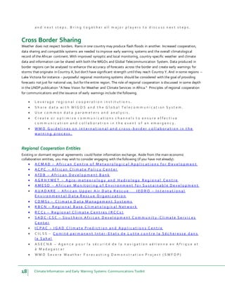 18 Climate Information and Early Warning Systems Communications Toolkit
a n d n e x t s t e p s . B r i n g t o g e t h e r a l l m a j o r p l a y e r s t o d i s c u s s n e x t s t e p s .
Cross Border Sharing
Weather does not respect borders. Rains in one country may produce flash floods in another. Increased cooperation,
data sharing and compatible systems are needed to improve early warning systems and the overall climatological
record of the African continent. With improved synoptic and local monitoring, country-specific weather and climate
data and information can be shared with both the WIGOs and Global Telecommunication System. Data produced in
border regions can be analysed to enhance the accuracy of forecasts across the border and create early warnings for
storms that originate in Country X, but don’t have significant strength until they reach Country Y. And in some regions –
Lake Victoria for instance – purposeful regional monitoring systems should be considered with the goal of providing
forecasts not just for national use, but for the entire region. The role of regional cooperation is discussed in some depth
in the UNDP publication “A New Vision for Weather and Climate Services in Africa.” Principles of regional cooperation
for communications and the issuance of early warnings include the following.
 L e v e r a g e r e g i o n a l c o o p e r a t i o n i n s t i t u t i o n s .
 S h a r e d a t a w i t h W I G O S a n d t h e G l o b a l T e l e c o m m u n i c a t i o n S y s t e m .
 U s e c o m m o n d a t a p a r a m e t e r s a n d a n a l y s i s .
 C r e a t e o r o p t i m i z e c o m m u n i c a t i o n s c h a n n e l s t o e n s u r e e f f e c t i v e
c o m m u n i c a t i o n a n d c o l l a b o r a t i o n i n t h e e v e n t o f a n e m e r g e n c y .
 W M O G u i d e l i n e s o n i n t e r n a t i o n a l a n d c r o s s - b o r d e r c o l l a b o r a t i o n i n t h e
w a r n i n g p r o c e s s .
Regional Cooperation Entities
Existing or dormant regional agreements could foster information exchange. Aside from the main economic
collaboration entities, you may wish to consider engaging with the following (if you have not already):
 A C M A D – A f r i c a n C e n t r e o f M e t e o r o l o g i c a l A p p l i c a t i o n s f o r D e v e l o p m e n t
 A C P C – A f r i c a n C l i m a t e P o l i c y C e n t e r
 A f D B – A f r i c a n D e v e l o p m e n t B a n k
 A G R H Y M E T – A g r o - m e t e o r o l o g y a n d H y d r o l o g y R e g i o n a l C e n t r e
 A M E S D – A f r i c a n M o n i t o r i n g o f E n v i r o n m e n t f o r S u s t a i n a b l e D e v e l o p m e n t
 A U A D A R E – A f r i c a n U p p e r A i r D a t a R e s c u e I E D R O – I n t e r n a t i o n a l
E n v i r o n m e n t a l D a t a R e s c u e O r g a n i z a t i o n
 C D M S s – C l i m a t e D a t a M a n a g e m e n t S y s t e m s
 R B C N – R e g i o n a l B a s e C l i m a t o l o g i c a l N e t w o r k
 R C C s – R e g i o n a l C l i m a t e C e n t r e s ( R C C s )
 S A D C - C S C – S o u t h e r n A f r i c a n D e v e l o p m e n t C o m m u n i t y - C l i m a t e S e r v i c e s
C e n t e r
 I C P A C – I G A D C l i m a t e P r e d i c t i o n a n d A p p l i c a t i o n s C e n t r e
 C I L S S – C o m i t é p e r m a n e n t I n t e r - E t a t s d e L u t t e c o n t r e l a S é c h e r e s s e d a n s
l e S a h e l
 A S E C N A – A g e n c e p o u r l a s é c u r i t é d e l a n a v i g a t i o n a é r i e n n e e n A f r i q u e e t
à M a d a g a s c a r
 W M O S e v e r e W e a t h e r F o r e c a s t i n g D e m o n s t r a t i o n P r o j e c t ( S W F D P )
 