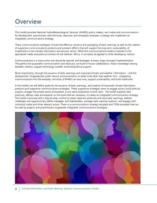 2 Climate Information and Early Warning Systems Communications Toolkit
Overview
This toolkit provides National HydroMeteorological Services (NHMS), policy makers, and media and communications
for development practitioners with the tools, resources and templates necessary to design and implement an
integrated communications strategy.
These communications strategies include the effective issuance and packaging of early warnings as well as the creation
of supportive communications products and outreach efforts that will support the long-term sustainability of
investments in the climate information and services sector. While this communications toolkit is tailored to the
specialized needs and political contexts of sub-Saharan Africa, it can easily be applied to other developing nations.
Communications is a cross-cutter and should be injected and leveraged at every stage of project implementation.
Thoughtful and purposeful communication and advocacy can build in-house collaboration, foster knowledge sharing
between nations, support technology transfer and build political support.
More importantly, through the issuance of early warnings and improved climate and weather information – and the
development of appropriate public service announcements on what to do when bad weather hits – integrating
communications into the everyday activities of NHMS can save lives, support sustainability and build livelihoods.
In this toolkit, we will define goals for the issuance of early warnings, and creation of improved climate information
products and supportive communications strategies. These supportive strategies serve to engage actors, build political
support, engage the private sector and present a true value proposition to end users. The toolkit explores best
practices, defines roles and expands on the tools that are necessary to create an integrated communications strategy.
The toolkit continues with a step-by-step outline to create response protocols and issue early warnings, address
challenges and opportunities, define messages and stakeholders, package early warning systems, and engage with
individual media and other relevant actors. There is a communications strategy template and TORs template that can
be used by projects and practitioners to generate integrated communications strategies.
 