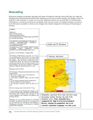 23 Climate Information and Early Warning Systems Communications Toolkit
Infographic generated from radar and short range
forecasting models showing the path of the
identified storm. Note: Australia has a
comparatively high level of meteorological
literacy amongst its population due to an
extensive education campaign over the years
Radio and TV Broadcast
Advisory and action
Nowcasting
Nowcasting messages are generally associated with severe thunderstorm warnings that include heavy rain, large hail,
damaging winds and the potential of flash floods. Depending on the communication strategy, the message content can
range from a few characters i.e. twitter, sms, to a more substantial narrative sent via email. Bear in mind that severe
thunderstorms in convective environments can develop within 15 to 30 minutes. It is therefore necessary to convey as
much information as possible in a short concise message. See a sample message from the Bureau of meteorology in
Australia.
 