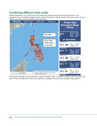 25 Climate Information and Early Warning Systems Communications Toolkit
Combining different time scales
Weather Philippines is a successful story of the relationship between the private and the public sectors. The
organization has successfully leveraged its large network of automatic weather stations to provide accurate real time
weather information and short range forecast information.
This approach leverages existing application interfaces available freely on the web to integrate real time and forecast
data. This ensures that there is a low cost of replication to target as many end users through a single platform.
Over 1000
AWS shown
as red dots
Real time
data
 
