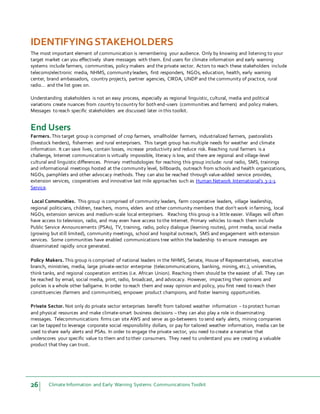 26 Climate Information and Early Warning Systems Communications Toolkit
IDENTIFYINGSTAKEHOLDERS
The most important element of communication is remembering your audience. Only by knowing and listening to your
target market can you effectively share messages with them. End users for climate information and early warning
systems include farmers, communities, policy makers and the private sector. Actors to reach these stakeholders include
telecoms/electronic media, NHMS, communityleaders, first responders, NGOs, education, health, early warning
center, brand ambassadors, country projects, partner agencies, CIRDA, UNDP and the community of practice, rural
radio… and the list goes on.
Understanding stakeholders is not an easy process, especially as regional linguistic, cultural, media and political
variations create nuances from country to country for both end-users (communities and farmers) and policy makers.
Messages to reach specific stakeholders are discussed later in this toolkit.
End Users
Farmers. This target group is comprised of crop farmers, smallholder farmers, industrialized farmers, pastoralists
(livestock herders), fishermen and rural enterprisers. This target group has multiple needs for weather and climate
information. It can save lives, contain losses, increase productivity and reduce risk. Reaching rural farmers is a
challenge, Internet communication is virtually impossible, literacy is low, and there are regional and village-level
cultural and linguistic differences. Primary methodologies for reaching this group include: rural radio, SMS, trainings
and informational meetings hosted at the community level, billboards, outreach from schools and health organizations,
NGOs, pamphlets and other advocacy methods. They can also be reached through value-added service provides,
extension services, cooperatives and innovative last mile approaches such as Human Network International’s 3-2-1
Service.
Local Communities. This group is comprised of community leaders, farm cooperative leaders, village leadership,
regional politicians, children, teachers, moms, elders and other community members that don’t work in farming, local
NGOs, extension services and medium-scale local enterprisers. Reaching this group is a little easier. Villages will often
have access to television, radio, and may even have access to the Internet. Primary vehicles to reach them include
Public Service Announcements (PSAs), TV, training, radio, policy dialogue (learning routes), print media, social media
(growing but still limited), community meetings, school and hospital outreach, SMS and engagement with extension
services. Some communities have enabled communications tree within the leadership to ensure messages are
disseminated rapidly once generated.
Policy Makers. This group is comprised of national leaders in the NHMS, Senate, House of Representatives, executive
branch, ministries, media, large private-sector enterprise (telecommunications, banking, mining, etc.), universities,
think tanks, and regional cooperation entities (i.e. African Union). Reaching them should be the easiest of all. They can
be reached by email, social media, print, radio, broadcast, and advocacy. However, impacting their opinions and
policies is a whole other ballgame. In order to reach them and sway opinion and policy, you first need to reach their
constituencies (farmers and communities), empower product champions, and foster learning opportunities.
Private Sector. Not only do private sector enterprises benefit from tailored weather information – to protect human
and physical resources and make climate-smart business decisions – they can also play a role in disseminating
messages. Telecommunications firms can site AWS and serve as go-betweens to send early alerts, mining companies
can be tapped to leverage corporate social responsibility dollars, or pay for tailored weather information, media can be
used to share early alerts and PSAs. In order to engage the private sector, you need to create a narrative that
underscores your specific value to them and to their consumers. They need to understand you are creating a valuable
product that they can trust.
 