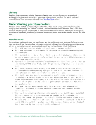 27 Climate Information and Early Warning Systems Communications Toolkit
Actors
Reaching these groups means enlisting the support of a wide group of actors. These actors serve as brand
ambassadors, as messengers, as emergency responders and as education providers. The specific needs and
responsibilities of these actors were addressed in the Who Does What section.
Understanding your stakeholders
There are various methods to understand your stakeholders. These include surveys, communityforums, policy
dialogue, media monitoring, and outreach to leaders. Constant contact between stakeholders is key. Some other
indicators may also give you unique insights on public opinion, these include elections, lobbying and interest groups,
market forces and demand, monitoring of traditional and electronic media, direct letters and calls, protests, and straw
polls.
Questions to Ask
Not only do you need to understand your stakeholders, you also need to understand what type of information they
need and demand, how they get and use information, their media habits and how information is shared. Approaches
will vary by country, but important questions to ask yourself and your stakeholders include the following:
 W h a t d i d o u r b a s e l i n e s t u d y t e l l u s a b o u t o u r t a r g e t m a r k e t ?
 W h a t a r e e n d - u s e r r e q u i r e m e n t s f o r / r e l i a n c e o n r e l i a b l e m e t e o r o l o g i c a l
i n f o r m a t i o n ?
 W h a t c u r r e n t a s s e t s d o w e h a v e ? I s t h e r e a m a r k e t s t u d y , b r o a d e r a n a l y s i s
o n m e d i a u s e , d e m o g r a p h i c i n f o r m a t i o n ? H o w c a n w e u s e t h i s i n f o r m a t i o n
t o e n g a g e o u r s t a k e h o l d e r s ?
 H o w i s t h e i r c u r r e n t w e a t h e r / c l i m a t e i n f o r m a t i o n a c q u i r e d ? ( i t m a y n o t b e
t h e m e d i a , N H M S o r a n N G O , b u t v i l l a g e e l d e r s , r e l i g i o n , n a t u r e ’ s s i g n s ,
e t c . )
 W h a t i s t h e m o s t p o p u l a r m e d i a ? A n d w h a t a r e t h e m e d i a h a b i t s o f o u r
s t a k e h o l d e r s ? U n d e r s t a n d i n g h o w p e o p l e u s e m e d i a a n d t h e r e a s o n s f o r
t h e i r c h o i c e s w i l l d e f i n e y o u r c h a n n e l s a n d m e s s a g e s .
 W h a t i s t h e a g e a n d g e n d e r d e m o g r a p h i c p r e f e r e n c e s p e r d i s s e m i n a t i o n
t e c h n o l o g y ? W h a t a b o u t t h e i n f l u e n c e o f e d u c a t i o n a n d i n c o m e ? R u r a l v s .
u r b a n p o p u l a t i o n s ? Y o u n g p e o p l e m a y b e m o r e a t t u n e d t o i n f o r m a t i o n v i a
S M S o r s m a r t p h o n e , w h i l e t h e o l d e r g e n e r a t i o n – o r w e a l t h i e r f a m i l i e s –
m a y p r e f e r r a d i o .
 W h a t a r e t h e p a s t e x p e r i e n c e s r e l a t e d t o w a r n i n g s a n d d i s a s t e r s –
t i m e l i n e s s , a c c u r a c y , c o n t e n t , r e c o m m e n d a t i o n s , c o n s i s t e n c y a c r o s s
v a r i o u s s o u r c e s .
 A r e y o u d i s s e m i n a t i n g i n f o r m a t i o n t o p e o p l e i n s i d e b u i l d i n g s o r o u t s i d e ?
D i f f e r e n t c o m m u n i c a t i o n m e a n s m a y b e n e e d e d t o d i s s e m i n a t e t h e
m e s s a g e t o t h e s e t w o g r o u p s . T h i s i s e s p e c i a l l y i m p o r t a n t i n u r b a n a r e a s .
 W h o a r e t h e t r u s t e d s o u r c e s o f y o u r a u d i e n c e s ? W i l l t h e y t r u s t a S M S f r o m
t h e N H M S o r w o u l d t h e y p r e f e r t o g e t t h e m e s s a g e f r o m a v i l l a g e l e a d e r ?
A n d i f s o , h o w d o y o u i n f o r m t h e v i l l a g e l e a d e r ?
 