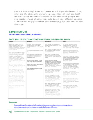 29 Climate Information and Early Warning Systems Communications Toolkit
y o u a r e p r o d u c i n g ? M o s t m a r k e t er s w o u l d a r g u e t h e l a t t er . I f s o ,
w h a t a r e t h e s t r e n g t h s a n d v a l u e p r o p o s i t i o n s o f t h a t p r o du c t ?
W h e r e a r e t h e w e a k n e s s e s ? H o w c a n y o u r e a c h n e w p e o p le a n d
n e w m a r k e t s ? A n d w h a t f o r c e s c o u l d d e r a i l y o u r e f f o r t s ? L o o k in g
a t t h e s e w i l l h e l p y o u d e f i n e y o u r m e s s a g e , y o u r c h a n n e l a n d y o ur
s t r a t e g y.
Sample SWOTs
SWOT ANALYSIS OF EARLY WARNINGS
SWOT ANALYSIS OF CLIMATE INFORMATION IN SUB-SAHARAN AFRICA
STRENGTHS WEAKNESSES OPPORTUNITIES THREATS
There have been significant advances in
explaining the dynamics ofAfrican climate
variability, which has led to a growing
confidence in climate forecasts while seasonal
outlooks have gained greater importance in
managing climatic risks.
Climate forecasts can help those who depend
on agriculture with decisions such as: whether
or not to plant, when to sow, which seeds or
crop varieties to choose, herd migration,
livestock sale orslaughter, what pest
protection alternative is best and whether or
not to apply inorganicfertilizers. Additionally,
forecasts can also help anticipate the
emergence ofcertain types of pests, fungi and
smuts.
Climate forecasts can increase farmers’
preparedness and lead to better economic and
environmental outcomes in the long run.
Climate information can improve resource
management and enhance the welfare of
agricultural and rural populations, which also
represent the bulk ofpeople living in poverty.
Climate information helps to mitigate risk,
which is a documented reason for the weak
performance ofsub-Saharan countries. The
inherent uncertainty arising from natural
climate variability is challenging since farmers
must take many critical and climate-sensitive
decisions months before the impacts ofclimate
are realized.
Climate forecasts can help contain disasters
and also capitalize on temporarily favourable
states ofnature.
Sub-Saharan Africa’s climate observation
networks and systems are poor. Where
networks and infrastructure do exist, many are
in decline.
Lowquality and limited accessibility of climate
data.
Sparse data coverage and temporal gaps. In
some locations, time series data have been,
and continue to be, disrupted by natural
disasters and/or conflict.
The development and refinement of climate
models typically take place outside of Africa.
Packaging skills are lacking, making it difficult
to reach end-users effectively.
Climate information is notsold to the private
sector on a large scale.
Increase the quality and quantity of climate
observation networks and infrastructure in sub-
Saharan Africa.
Recover unarchived historical data that has not
been digitised yet and therefore, it has been
inaccessible to researchers.
Address barriers to the uptake ofclimate
information, including institutional mandates,
hierarchical structures and the lack of adequate
incentives.
Promoting the usefulness ofclimate
information in ways that decision-makers value
most. There is a need to help them understand
what climate information should and should
not be used for, and to encourage more
systematic and evidence-based approaches to
decision making under uncertainty.
Farmers will increase their demand for accurate
climate forecasts as climate change renders
their traditional information sources and
experiences less reliable.
Break poverty cycles. By having access to
seasonal forecasts, for instance, subsistence
farmers can adapt their strategies accordingly
and avoid losses or complete crop failure.
Success, however, hinges on farmers having
access to adaptation options.
Partner with the health sector. Most infectious
diseases can be better managed if climate
information is readily available to predict
changes in rainfall, temperature and humidity.
Fostering economic development via better
informed sectors, such as agriculture, forestry,
fishing, mining, water resources, energy,
transportation, aviation and tourism. In
addition, national hydromet services can also
supplement their resources by packaging and
selling information to the private sector.
Lack ofcapacity and/or willingness among
potential users to access, understand the
probabilistic nature of climate information,
process and act upon the available information.
Political and socioeconomicfactors may be
inimical to the uptake of climate information in
decision making processes with long term
consequences.
Limited capacity to identify needs for training
on climate change and its potential impacts, as
well as on how to integrate medium- to long-
term information into existing policies and
decision making processes.
The role of communicating climate information
is usually given to formal scientific bodies and
the information that reaches end users is
usually overly technical, ill-matched to their
demands and easily leads to misunderstanding
of the uncertainties associated with it.
Lack ofeffective communication and
engagement between the users and producers
of climate information, which leads to
misunderstandings about the merits and
limitations of its use.
There is a mismatch between the capacity of
climate scientists to produce policy-relevant
information, and the decision-makers’
unrealistic expectations about the information
they could receive.
Sometimes religious beliefs clash with the
concept ofbeing able to predict the weather
and the use of climate information is
consequently reduced.
Resources
 P r o m o t i n g t h e u s e o f c l i m a t e i n f o r m a t i o n t o a c h i e v e l o n g - t e r m
d e v e l o p m e n t o b j e c t i v e s i n s u b - S a h a r a n A f r i c a .
 