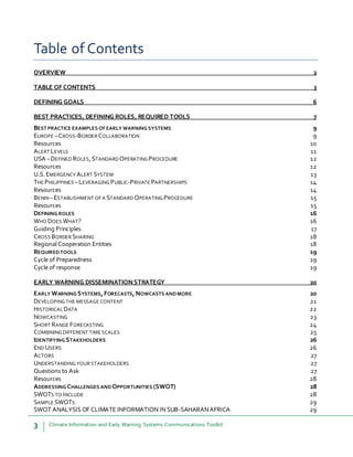 3 Climate Information and Early Warning Systems Communications Toolkit
Table of Contents
OVERVIEW 2
TABLE OFCONTENTS 3
DEFINING GOALS 6
BEST PRACTICES, DEFINING ROLES, REQUIRED TOOLS 7
BEST PRACTICE EXAMPLES OFEARLY WARNING SYSTEMS 9
EUROPE –CROSS-BORDER COLLABORATION 9
Resources 10
ALERT LEVELS 11
USA –DEFINED ROLES,STANDARD OPERATING PROCEDURE 12
Resources 12
U.S.EMERGENCY ALERT SYSTEM 13
THE PHILIPPINES –LEVERAGING PUBLIC-PRIVATE PARTNERSHIPS 14
Resources 14
BENIN–ESTABLISHMENT OF A STANDARD OPERATING PROCEDURE 15
Resources 15
DEFINING ROLES 16
WHO DOES WHAT? 16
Guiding Principles 17
CROSS BORDER SHARING 18
Regional Cooperation Entities 18
REQUIREDTOOLS 19
Cycle of Preparedness 19
Cycle of response 19
EARLY WARNING DISSEMINATIONSTRATEGY 20
EARLY WARNING SYSTEMS,FORECASTS, NOWCASTS ANDMORE 20
DEVELOPING THE MESSAGE CONTENT 21
HISTORICAL DATA 22
NOWCASTING 23
SHORT RANGE FORECASTING 24
COMBINING DIFFERENT TIME SCALES 25
IDENTIFYING STAKEHOLDERS 26
END USERS 26
ACTORS 27
UNDERSTANDING YOUR STAKEHOLDERS 27
Questions to Ask 27
Resources 28
ADDRESSING CHALLENGES AND OPPORTUNITIES (SWOT) 28
SWOTS TO INCLUDE 28
SAMPLE SWOTS 29
SWOT ANALYSIS OF CLIMATE INFORMATION IN SUB-SAHARANAFRICA 29
 