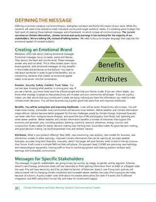 32 Climate Information and Early Warning Systems Communications Toolkit
DEFININGTHE MESSAGE
Defining a common narrative can build cohesion, strengthen outreach and fortify the impact of your work. While this
narrative will need to be tailored to meet individual country and target-audience needs, it’s a starting point to begin the
hard work of creating those tailored messages and a framework on which to base all communications. The current
narrative on climate information, climate services and early warnings is too technical for the majority of our
stakeholders. We are talking UN, instead of talking human. We need to focus on simpler language that captures the
emotional appeal of complex subjects.
Creating an Emotional Brand
Marketers often talk about creating emotional messages.
Emotional messages focus on needs, wants and desires.
They service the heart and not the mind. These messages
answer why and not what. This is often broken down into a
brand pyramid, with emotional messages on top, benefits
in the middle and attributes on the bottom. You need to
talk about attributes in order to get to the benefits, but an
overarching narrative that creates an emotional appeal
needs to be woven into the conversation.
Emotion. Security. Safety. Comfort. Trust. Value. You
can rest easy knowing what weather is coming your way. If
you are a farmer, you know there won’t be a flood tonight and that your family is safe. If you are a farm leader, you
know what strategy to adopt so that productivity will increase and your community will prosper. If you are a policy
maker, you feel secure that your constituent’s needs are being met and you have the information you need to make
climate-smart decisions. You will also be producing a public good that saves lives and improves livelihoods.
Benefits. You will be saving lives and improving livelihoods. Lives will be saved. Productivity will increase. You will
make more money. Vulnerable rural communities will become more resilient. Better weather and climate information
means African nations become better prepared for the new challenges posed by climate change. Improved forecasts
can lower risks from mosquito-borne illnesses, and avoid the loss of life and property from flood, hail, lightning and
other severe weather. Better weather and climate information benefits a number of industries that support the
economy and generate jobs, including aviation, banking, maritime, resource extraction, energy, tourism and
construction. It also makes for better decision making over the long haul. Good data makes for good decision-making,
and good decision-making can build empowered lives and resilient nations.
Attributes. What is your product offering? New AWS, new monitoring, new analysis, new models for business, new
distribution models to share warnings, improved climate information that can be used by all, accurate weather
forecasts, accurate long-term forecasts, nowcasts, alerts? No longer will poor farmers need to look to the sky to know
their future. It will come in a simple SMS via their cell-phone. On a project level, CI-EWS are procuring new hydrology
and meteorological equipment, training staff on how to use this equipment and creating systems to share early
warnings with vulnerable communities.
Messages for Specific Stakeholders
The messages to specific stakeholders are going to vary by country, by village, by gender and by segment. A farmer
doesn’t care if energy production levels will rise nationally or if he’s getting information from an AWS or a Doppler radar
(he cares if he will have electricity and if he can feed his family). A fisherman doesn’t care if long-term policies will
reduce overall risk to changing climatic conditions and increased severe weather (he cares if he is going to die today
because of a storm). A policy maker cares little about microwave attenuation (he cares if it works and if celltower
integration and AWS will protect human life, and make his constituents happy).
Emotion
Benefits
Attributes
 