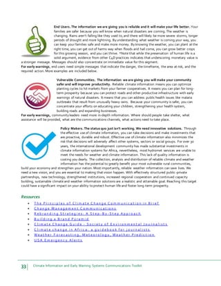 33 Climate Information and Early Warning Systems Communications Toolkit
End Users. The information we are giving you is reliable and it will make your life better. Your
families are safer because you will know when natural disasters are coming. The weather is
changing. Rains aren’t falling like they used to,and there will likely be more severe storms, longer
periods of drought and more lightning. Byunderstanding what weather is coming your way, you
can keep your families safe and make more money. By knowing the weather, you can plant at the
right time, you can get out of harms way when floods and hail come, you can grow better crops
for this growing season, and you can thrive. *Note that while the preservation of human life is a
solid argument, evidence from other C4D practices indicates that underscoring monetary value is
a stronger message. Messages should also concentrate on immediate value for this segment.
For early warnings, end users need simple messages that indicate the danger, the timeframe, the area at risk, and the
required action. More examples are included below.
Vulnerable Communities. The information we are giving you will make your community
safer and will improve productivity. Reliable climate information means you can optimize
planting cycles to hit markets from your farmer cooperatives. It means you can plan for long-
term prosperity because you can protect roads and other productive infrastructure with early
warnings of natural disasters. It means that you can address public health issues like malaria
outbreaks that result from unusually heavy rains. Because your community is safer, you can
concentrate your efforts on educating your children, strengthening your health system,
building roads and expanding businesses.
For early warnings, communityleaders need more in-depth information. Where should people take shelter, what
assistance will be provided, what are the communications channels, what actions need to take place.
Policy Makers. The status quo just isn’t working. We need innovative solutions. Through
the effective use of climate information, you can take decisions and make investments that
are proactive, durable and robust. Effective use of climate information also minimizes the
risk that decisions will adversely affect other systems, sectors or social groups. For over 30
years, the international development community has made substantial investments in
climate information systems for Africa, nevertheless, most hydromet services are unable to
meet the needs for weather and climate information. This lack of quality information is
costing you dearly. The collection, analysis and distribution of reliable climate and weather
information has the potential to greatly benefit your most vulnerable rural communities,
build your economy and strengthen your nation. Most importantly, reliable weather information can save lives. We
need a new vision, and you are essential to making that vision happen. With effectively structured public-private
partnerships, new technology, strengthened institutions, increased regional cooperation and continued capacity
building, sustainable climate and weather information solutions are a realistic and attainable goal. Reaching this target
could have a significant impact on your ability to protect human life and foster long-term prosperity.
Resources
 T h e P r i n c i p l e s o f C l i m a t e C h a n g e C o m m u n i c a t i o n i n B r i e f
 C h a n g e M a n a g e m e n t C o m m u n i c a t i o n s
 R e b r a n d i n g S t r a t e g i e s : A S t e p - B y - S t e p A p p r o a c h
 B u i l d i n g a B r a n d P y r a m i d
 C l i m a t e C h a n g e G u i d e - S o c i e t y o f E n v i r o n m e n t a l J o u r n a l i s t s
 C l i m a t e c h a n g e i n A f r i c a : a g u i d e b o o k f o r j o u r n a l i s t s
 W e a t h e r F o r e c a s t i n g , M e t e o r o l o g y , W e a t h e r P r e d i c t i o n
 U S A E m e r g e n c y A l e r t s
 