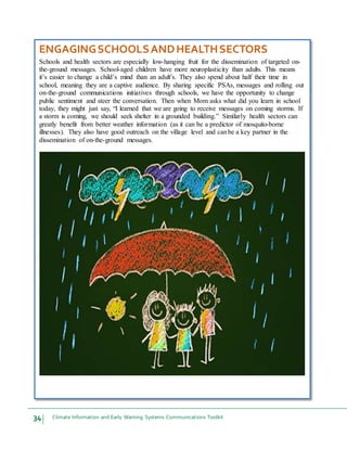 34 Climate Information and Early Warning Systems Communications Toolkit
ENGAGINGSCHOOLSANDHEALTHSECTORS
Schools and health sectors are especially low-hanging fruit for the dissemination of targeted on-
the-ground messages. School-aged children have more neuroplasticity than adults. This means
it’s easier to change a child’s mind than an adult’s. They also spend about half their time in
school, meaning they are a captive audience. By sharing specific PSAs, messages and rolling out
on-the-ground communications initiatives through schools, we have the opportunity to change
public sentiment and steer the conversation. Then when Mom asks what did you learn in school
today, they might just say, “I learned that we are going to receive messages on coming storms. If
a storm is coming, we should seek shelter in a grounded building.” Similarly health sectors can
greatly benefit from better weather information (as it can be a predictor of mosquito-borne
illnesses). They also have good outreach on the village level and canbe a key partner in the
dissemination of on-the-ground messages.
 