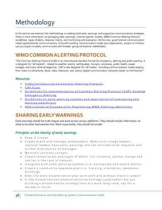 36 Climate Information and Early Warning Systems Communications Toolkit
Methodology
In this section we examine the methodology in creating both early warnings and supportive communications strategies.
There is more information on packaging early warnings, channel specific models, WMO Common Alerting Protocol
Guidelines, types of alerts, response matrix, and monitoring and evaluation. At the core, good internal communication
means good external communications. Only with working communication inside your organization, project or ministry
can you expect to easily communicate with broader groups of external stakeholders.
WMOCOMMONALERTINGPROTOCOL
“The Common Alerting Protocol (CAP) is an international standard format for emergency alerting and public warning. It
is designed for "all-hazards", related to weather events, earthquakes, tsunami, volcanoes, public health, power
outages, and many other emergencies. CAP is also designed for "all-media", including communications media ranging
from sirens to cell phones, faxes, radio, television, and various digital communication networks based on the Internet.”
Resources
 V i d e o I n t r o d u c t i o n t o C o m m o n A l e r t i n g P r o t o c o l
 C A P F l y e r
 G u i d e l i n e s f o r I m p l e m e n t a t i o n o f C o m m o n A l e r t i n g P r o t o c o l ( C A P ) - E n a b l ed
E m e r g e n c y A l e r t i n g
 G u i d e l i n e s o n e a r l y w a r n i n g s y s t e m s a n d a p p l i c a t i o n o f n o w c a s t i n g a n d
w a r n i n g o p e r a t i o n s
 A d m i n i s t r a t i v e P r o c e d u r e f o r R e g i s t e r i n g W M O A l e r t i n g I d e n t i f i e r s
SHARINGEARLYWARNINGS
Early warnings should bemulti-lingual and work across various platforms. They should include information on
what to do when bad weather hits. Most importantly, they should besimple!
Principles on the sharing of early warnings
 K e e p i t s i m p l e .
 C r e a t e b r a n d a n d m e s s a g e a m b a s s a d o r s . M a k e s u r e v i l l a g e l e a d e r s ,
r e g i o n a l l e a d e r s h a v e e a r l y w a r n i n g s a n d c a n a c t i v a t e l o c a l r e s p o n s e a n d
f u r t h e r d i s t r i b u t i o n o f m e s s a g e s .
 M a i n t a i n c o n s t a n t c o n t a c t .
 C r e a t e t h r e a t l e v e l s a n d t y p e s o f a l e r t s . F o r i n s t a n c e , y e l l o w , o r a n g e a n d
r e d ( a s i s t h e c a s e i n I r e l a n d ) .
 I n t e g r a t e w i t h o t h e r a l e r t i n g s y s t e m s ( i . e . e a r t h q u a k e a n d h e a l t h a l e r t s ) .
 C r e a t e a c o m m u n i t y r e s p o n s e p l a n ( i . e . t r a i n i n g , s i m u l a t i o n , a w a r e n e s s
b u i l d i n g ) .
 D o e s t h e a l e r t d i s s e m i n a t i o n p l a n w o r k w i t h a n d w i t h o u t e l e c t r i c p o w e r ?
 I s t h e d i s s e m i n a t i o n / c o m m u n i c a t i o n t e c h n o l o g y s u s t a i n a b l e ? A r e y o u
b u i l d i n g a d i s s e m i n a t i o n s t r a t e g y t h a t w i l l w o r k l o n g - t e r m , s a y f o r a
d e c a d e o r m o r e ?
 