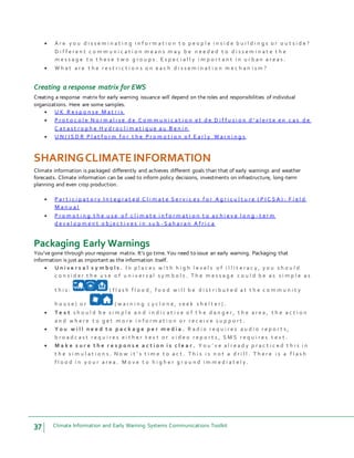 37 Climate Information and Early Warning Systems Communications Toolkit
 A r e y o u d i s s e m i n a t i n g i n f o r m a t i o n t o p e o p l e i n s i d e b u i l d i n g s o r o u t s i d e ?
D i f f e r e n t c o m m u n i c a t i o n m e a n s m a y b e n e e d e d t o d i s s e m i n a t e t h e
m e s s a g e t o t h e s e t w o g r o u p s . E s p e c i a l l y i m p o r t a n t i n u r b a n a r e a s .
 W h a t a r e t h e r e s t r i c t i o n s o n e a c h d i s s e m i n a t i o n m e c h a n i s m ?
Creating a response matrix for EWS
Creating a response matrix for early warning issuance will depend on the roles and responsibilities of individual
organizations. Here are some samples.
 U K R e s p o n s e M a t r i x
 P r o t o c o l e N o r m a l i s e d e C o m m u n i c a t i o n e t d e D i f f u s i o n d ' a l e r t e e n c a s d e
C a t a s t r o p h e H y d r o c l i m a t i q u e a u B e n i n
 U N / I S D R P l a t f o r m f o r t h e P r o m o t i o n o f E a r l y W a r n i n g s
SHARINGCLIMATEINFORMATION
Climate information is packaged differently and achieves different goals than that of early warnings and weather
forecasts. Climate information can be used to inform policy decisions, investments on infrastructure, long-term
planning and even crop production.
 P a r t i c i p a t o r y I n t e g r a t e d C l i m a t e S e r v i c e s f o r A g r i c u l t u r e ( P I C S A ) : F i e l d
M a n u a l
 P r o m o t i n g t h e u s e o f c l i m a t e i n f o r m a t i o n t o a c h i e v e l o n g - t e r m
d e v e l o p m e n t o b j e c t i v e s i n s u b - S a h a r a n A f r i c a
Packaging Early Warnings
You’ve gone through your response matrix. It’s go time. You need to issue an early warning. Packaging that
information is just as important as the information itself.
 U n i v e r s a l s y m b o l s . I n p l a c e s w i t h h i g h l e v e l s o f i l l i t e r a c y , y o u s h o u l d
c o n s i d e r t h e u s e o f u n i v e r s a l s y m b o l s . T h e m e s s a g e c o u l d b e a s s i m p l e a s
t h i s : ( f l a s h f l o o d , f o o d w i l l b e d i s t r i b u t e d a t t h e c o m m u n i t y
h o u s e ) o r ( w a r n i n g c y c l o n e , s e e k s h e l t e r ) .
 T e x t s h o u l d b e s i m p l e a n d i n d i c a t i v e o f t h e d a n g e r , t h e a r e a , t h e a c t i o n
a n d w h e r e t o g e t m o r e i n f o r m a t i o n o r r e c e i v e s u p p o r t .
 Y o u w i l l n e e d t o p a c k a g e p e r m e d i a . R a d i o r e q u i r e s a u d i o r e p o r t s ,
b r o a d c a s t r e q u i r e s e i t h e r t e x t o r v i d e o r e p o r t s , S M S r e q u i r e s t e x t .
 M a k e s u r e t h e r e s p o n s e a c t i o n i s c l e a r . Y o u ’ v e a l r e a d y p r a c t i c e d t h i s i n
t h e s i m u l a t i o n s . N o w i t ’ s t i m e t o a c t . T h i s i s n o t a d r i l l . T h e r e i s a f l a s h
f l o o d i n y o u r a r e a . M o v e t o h i g h e r g r o u n d i m m e d i a t e l y .
 