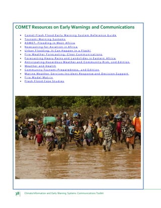 38 Climate Information and Early Warning Systems Communications Toolkit
COMET Resources on Early Warnings and Communications
 C o m e t F l a s h F l o o d E a r l y W a r n i n g S y s t e m R e f e r e n c e G u i d e
 T s u n a m i W a r n i n g S y s t e m s
 A S M E T : F l o o d i n g i n W e s t A f r i c a
 N o w c a s t i n g f o r A v i a t i o n i n A f r i c a
 U r b a n F l o o d i n g : I t C a n H a p p e n i n a F l a s h !
 F i r e W e a t h e r F o r e c a s t i n g : C l e a r C o m m u n i c a t i o n s
 F o r e c a s t i n g H e a v y R a i n s a n d L a n d s l i d e s i n E a s t e r n A f r i c a
 A n t i c i p a t i n g H a z a r d o u s W e a t h e r a n d C o m m u n i t y R i s k , 2 n d E d i t i o n
 W e a t h e r a n d H e a l t h
 C o m m u n i t y T s u n a m i P r e p a r e d n e s s , 2 n d E d i t i o n
 M a r i n e W e a t h e r S e r v i c e s I n c i d e n t R e s p o n s e a n d D e c i s i o n S u p p o r t
 F i r e M o d e l M a t r i x
 F l a s h F l o o d C a s e S t u d i e s
 