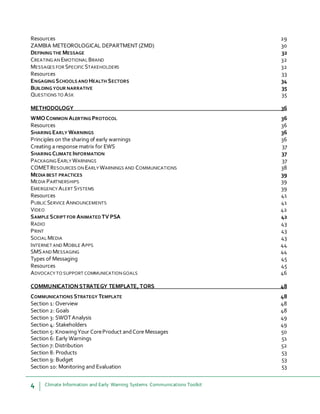 4 Climate Information and Early Warning Systems Communications Toolkit
Resources 29
ZAMBIA METEOROLOGICAL DEPARTMENT (ZMD) 30
DEFINING THE MESSAGE 32
CREATING AN EMOTIONAL BRAND 32
MESSAGES FOR SPECIFIC STAKEHOLDERS 32
Resources 33
ENGAGING SCHOOLS AND HEALTH SECTORS 34
BUILDING YOUR NARRATIVE 35
QUESTIONS TO ASK 35
METHODOLOGY 36
WMOCOMMON ALERTING PROTOCOL 36
Resources 36
SHARING EARLY WARNINGS 36
Principles on the sharing of early warnings 36
Creating a response matrix for EWS 37
SHARING CLIMATE INFORMATION 37
PACKAGING EARLY WARNINGS 37
COMETRESOURCES ON EARLY WARNINGS AND COMMUNICATIONS 38
MEDIA BEST PRACTICES 39
MEDIA PARTNERSHIPS 39
EMERGENCY ALERT SYSTEMS 39
Resources 41
PUBLIC SERVICE ANNOUNCEMENTS 41
VIDEO 42
SAMPLE SCRIPT FOR ANIMATED TV PSA 42
RADIO 43
PRINT 43
SOCIAL MEDIA 43
INTERNET AND MOBILE APPS 44
SMSAND MESSAGING 44
Types of Messaging 45
Resources 45
ADVOCACY TO SUPPORT COMMUNICATIONGOALS 46
COMMUNICATIONSTRATEGY TEMPLATE,TORS 48
COMMUNICATIONS STRATEGY TEMPLATE 48
Section 1: Overview 48
Section 2: Goals 48
Section 3: SWOTAnalysis 49
Section 4: Stakeholders 49
Section 5: KnowingYour CoreProduct andCore Messages 50
Section 6: Early Warnings 51
Section 7: Distribution 52
Section 8: Products 53
Section 9: Budget 53
Section 10: Monitoring and Evaluation 53
 
