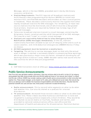 41 Climate Information and Early Warning Systems Communications Toolkit
M e s s a g e , w h i c h i s t h e t e x t N N N N , p r e c e d e d e a c h t i m e b y t h e b i n a r y
1 0 1 0 1 0 1 1 c a l i b r a t i o n .
 S t a t i o n R e q u i r e m e n t s . T h e F C C r e q u i r e s a l l b r o a d c a s t s t a t i o n s a n d
m u l t i c h a n n e l v i d e o p r o g r a m m i n g d i s t r i b u t o r s ( M V P D ) t o i n s t a l l a n d
m a i n t a i n F C C - c e r t i f i e d E A S d e c o d e r s a n d e n c o d e r s a t t h e i r c o n t r o l p o i n t s
o r h e a d e n d s . T h e s e d e c o d e r s c o n t i n u o u s l y m o n i t o r t h e s i g n a l s f r o m o t h e r
n e a r b y b r o a d c a s t s t a t i o n s f o r E A S m e s s a g e s . F o r r e l i a b i l i t y , a t l e a s t t w o
s o u r c e s t a t i o n s m u s t b e m o n i t o r e d , o n e o f w h i c h m u s t b e a d e s i g n a t e d
l o c a l p r i m a r y . S t a t i o n s a r e r e q u i r e d b y f e d e r a l l a w t o k e e p l o g s o f a l l
r e c e i v e d m e s s a g e s .
 T e l e v i s i o n b r o a d c a s t s t a t i o n s t r a n s m i t a v i s u a l m e s s a g e c o n t a i n i n g t h e
O r i g i n a t o r , E v e n t , L o c a t i o n a n d t h e v a l i d t i m e p e r i o d o f a n E A S m e s s a g e .
T h i s m a y b e a t e x t " c r a w l " o r a s t a t i c v i s u a l m e s s a g e .
 S t a t i o n s a r e r e q u i r e d b y f e d e r a l l a w t o r e l a y E m e r g e n c y A c t i o n
N o t i f i c a t i o n ( E A N ) m e s s a g e s i m m e d i a t e l y . I n t h e U S , s t a t i o n s
t r a d i t i o n a l l y h a v e b e e n a l l o w e d t o o p t o u t o f r e l a y i n g o t h e r a l e r t s s u c h a s
s e v e r e w e a t h e r , a n d c h i l d a b d u c t i o n e m e r g e n c i e s ( A M B E R A l e r t s ) i f t h e y
s o c h o o s e .
 A l l E A S e q u i p m e n t m u s t b e t e s t e d o n a w e e k l y b a s i s .
 T a r g e t i n g . T h e a b i l i t y t o n a r r o w m e s s a g e s d o w n s o t h a t o n l y t h e a c t u a l
a r e a i n d a n g e r i s a l e r t e d i s e x t r e m e l y h e l p f u l i n p r e v e n t i n g f a l s e w a r n i n g s ,
w h i c h w a s p r e v i o u s l y a m a j o r t u n e - o u t f a c t o r . I n s t e a d o f s o u n d i n g f o r a l l
w a r n i n g s w i t h i n a s t a t i o n ' s a r e a , S A M E - d e c o d e r r a d i o s n o w s o u n d o n l y f o r
t h e c o u n t i e s f o r w h i c h t h e y a r e p r o g r a m m e d .
Resources
 C A P - E A S C o n v e r t e r s s t a r t a t U S $ 1 3 5 0 . h t t p : / / w w w . g o r m a n - r e d l i c h . c o m /
Public Service Announcements
Even if our end users get better weather information, they may not know what to do with it. In the U.S. for instance,
young people have been doing tornado drills since the first grade and know to “turn around, don’t drown” in a flood
(not the case in Africa). NHMS may consider creating a series of public service announcements on what to do when bad
weather hits. These simple messages can be shared via TV, radio, print, billboard and social media. Not only do they
serve as an advocacy tool to validate the importance of good weather and climate information, they also have the
potential to benefit end users and save lives. Initial product investment includes the following:
 R a d i o a n n o u n c e m e n t . T h i r t y - s e c o n d r a d i o s e g m e n t s o n w h a t t o d o w h e n
b a d w e a t h e r h i t s . C a n a l s o b e s h a r e d a s a p o d c a s t f o r i n t e r n e t
d i s t r i b u t i o n .
 T V a n n o u n c e m e n t . A n i m a t e d t h r e e - m i n u t e v i d e o s o n w h a t t o d o w h e n b a d
w e a t h e r h i t s . T h e s e v i d e o s w o u l d b e h u m o r o u s a n d f a m i l i a r i n t o n e a n d
t a r g e t e d t o a y o u n g a u d i e n c e ( e s p e c i a l l y s c h o o l c h i l d r e n ) . T h e y w o u l d b e
d i s t r i b u t e d v i a s o c i a l m e d i a o n Y o u T u b e , f a c e b o o k a n d t w i t t e r , a n d
p r o v i d e d t o n a t i o n a l c o m m u n i c a t i o n s o f f i c e , m e t o f f i c e a n d t h e
d e p a r t m e n t o f h e a l t h a n d e d u c a t i o n f o r d i s s e m i n a t i o n . P a i d d i s t r i b u t i o n
 
