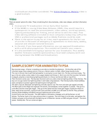 42 Climate Information and Early Warning Systems Communications Toolkit
v i a b r o a d c a s t s h o u l d b e c o n s i d e r e d . T h e D i d i e r D r o g b a v s . M a l a r i a v i d e o i s
a g o o d e x a m p l e .
Video
There are several options for video. These include long-form documentaries, video news releases and short information
videos.
 I n c o r p o r a t e T V b r o a d c a s t e r s i n t o a n E a r l y A l e r t S y s t e m .
 I f t h e N H M S i s i s s u i n g V i d e o N e w s R e l e a s e s ( V N R ) , t h e y w o u l d r e q u i r e a
s p o k e s p e r s o n t o r e a d t h e a n n o u n c e m e n t , v i d e o c a m e r a , s o u n d e q u i p m e n t ,
l i g h t i n g a n d b a c k d r o p f o r f i l m i n g , a n d a n e d i t o r t o e d i t t h e v i d e o . F r e e
v i d e o e d i t i n g s o f t w a r e ( i n c l u d e d o n m o s t c o m p u t e r s t o d a y ) m a y s u f f i c e f o r
V N R o r p r o f e s s i o n a l p a c k a g e s s u c h a s A d o b e P r e m i e r e c o u l d b e u s e d .
 T h e r e i s t h e o p t i o n t o p a y f o r a i r t i m e , r e a c h a g r e e m e n t s f o r t h e f a i r u s e
o f a i r t i m e i n t h e e v e n t o f e m e r g e n c y o r a g r e e m e n t s t o s h a r e d a i l y , w e e k l y ,
s e a s o n a l a n d r e l e v a n t t a i l o r e d f o r e c a s t s .
 I n t h e e n d , i f y o u h a v e g o o d i n f o r m a t i o n , y o u c a n a p p r o a c h b r o a d c a s t e r s
w i t h a s o l i d v a l u e p r o p o s i t i o n . T h i s c o n t e n t w i l l b e n e f i t y o u r v i e w e r s .
 I t ’ s a l s o w o r t h w h i l e b r i n g i n g a s p o n s o r f o r y o u r b r o a d c a s t s . T h u s w e e k l y
w e a t h e r f o r e c a s t s c o u l d b e s p o n s o r e d b y a l o c a l s e e d c o m p a n y ( w i t h c o s t
s h a r i n g b e t w e e n t h e N H M S a n d b r o a d c a s t e r ) .
SAMPLESCRIPT FORANIMATEDTVPSA
Big mountain range. A farmer is standing on one side in a horrible thunderstorm. On the other side of the
mountain range a boy is playing soccer in the sun, a farmer works in a field, a Mom hangs laundry to dry.
The man in the rain tries to yell that bad weather is coming but no one hears him. The boy continues to play. The
guy in the rain writes a note, makes it into a paper airplane and throws it. But it runs into the mountain. He builds
a catapult, attaches a note showing lighting and shoots it in the air, but the rock falls on top of him.
Then the storm comes over. The boy sees the storm and runs under a tree but lighting strikes. It fries the boy. The
boy runs to a gas station but lightning strikes it and makes a big explosion. Then the boy builds a Rube Goldberg-
style contraption to protect against the lightning but it still gets him.
The dad’s crops are destroyed and lightning comically zaps his cow. The mom and sister get zapped comically.
The Mom goes to the village and organizes the women, and everybody comes together in protest. They go to a
rural office and the crowd gets bigger. They go to the capital and the crowd gets bigger. A politician listens to
them. Back at the mountain, a group of men come and erect an AWS on a cell tower on the hill. They pull down
the boy’s Rube Goldberg contraption and put a lightning rod on his school.
A storm forms over the mountain. The AWS detects it and sends a message out to all the farmers on cell
phones. The farmer hauls in his crops and puts them in a granary. The mom hears it on the radio, and gathers the
children and goes to the school with the lightning rod. A fisherman receives an SMS and goes into port. The storm
passes. Nobody dies. The sun comes out again.
 