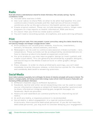 43 Climate Information and Early Warning Systems Communications Toolkit
Radio
Rural radio remains a solid distribution channel for climate information, PSAs and early warnings. Top line
considerations include:
 I n c l u d e r a d i o s t a t i o n s i n E A S .
 U s e r u r a l r a d i o s t o s h a r e P S A s o n w h a t t o d o w h e n b a d w e a t h e r h i t s a n d
c o m m u n i c a t e c l i m a t e o u t l o o k s a n d t h e i m p l i c a t i o n s o f f u t u r e c l i m a t i c
c o n d i t i o n s a s f a r a s t h e a g r i c u l t u r e o r t h e h e a l t h s e c t o r s a r e r e g a r d e d .
 C r e a t e o r i g i n a l c o n t e n t . T h e s e c a n i n c l u d e e m e r g e n c y a l e r t s , l o n g e r n e w s
p r o g r a m s o n c r o p s r e p o r t s o r h e a l t h i n f o r m a t i o n , P S A s a n d m o r e .
 I t ’ s e a s i e r t h a n y o u t h i n k t o c r e a t e a u d i o c o n t e n t .
 Y o u w i l l n e e d a r e c o r d i n g s y s t e m , m i c r o p h o n e , a n d a u d i o e d i t i n g s o f t w a r e .
Print
You can engage with print media. Print is less prevalent in poorer communities, making this a better channel for long-
term planning messages and messages to engage decision makers.
 P r i n t p r o d u c t s c a n i n c l u d e p r e s s r e l e a s e s , b r o c h u r e s , n e w s l e t t e r s ,
b a n n e r s , b i l l b o a r d s , a d v e r t i s e m e n t s , a n d m o r e .
 N e w s p a p e r s c a n b e u s e d t o c o m m u n i c a t e s e a s o n a l c l i m a t e o u t l o o k s – r a i n ,
t e m p e r a t u r e . T h e s e o u t l o o k s c a n b e a c c o m p a n i e d b y r e c o m m e n d a t i o n s o n
h o w t o i m p r o v e p r o d u c t i v i t y b a s e d o n e x p e c t e d c o n d i t i o n s .
 F o r p r i n t p r o d u c t s , y o u m a y r e q u i r e g r a p h i c d e s i g n t o i n s e r t s y m b o l s a n d
c r e a t e v i s u a l a l e r t s . T h i s c a n g e n e r a l l y b e a c h i e v e d b y a g r a p h i c d e s i g n e r ,
a n d w o u l d r e q u i r e t h e A d o b e C r e a t i v e S u i t e o r o t h e r g r a p h i c d e s i g n
s o f t w a r e .
 P r e s s r e l e a s e s . I n o r d e r t o s h a r e p r i n t e d e a r l y w a r n i n g s , y o u w i l l n e e d
s o m e b o d y t o w r i t e t h e p r e s s r e l e a s e , a d i s t r i b u t i o n s y s t e m f o r t h e r e l e a s e ,
a n d s o m e b o d y d e d i c a t e d t o a n s w e r i n g q u e s t i o n s .
Social Media
Social media is growing in popularity, but is still largely the domain of urbanites and people with access to internet. This
dynamic is changing rapidly, and having a social media strategy in place will aid in both the issuance of early alerts and
the sharing of PSAs and relevant information.
 D i f f e r e n t c h a n n e l s r e q u i r e d i f f e r e n t d y n a m i c s .
 F a c e b o o k , t w i t t e r a n d o t h e r s o c i a l n e t w o r k i n g s i t e s c a n b e u s e d t o c r o w d
s o u r c e i n f o r m a t i o n ( i m a g i n e a n e t w o r k o f t w e e t i n g w e a t h e r s p o t t e r s ) a n d
t o s h a r e i n f o r m a t i o n ( i m a g i n e s e n d i n g g e o - t a r g e t e d m e s s a g e s v i a
f a c e b o o k ) . B o t h a r e p o s s i b l e !
 H o o t s u i t e a n d t w e e t d e c k a r e c o m m o n p l a t f o r m s f o r c h a n n e l i n g s o c i a l
m e d i a .
 A s w i t h a n y m e d i a , a r e s p o n s e p r o t o c o l i s r e c o m m e n d e d .
 S o c i a l m e d i a i s a b o u t e n g a g e m e n t . I n a t y p i c a l c o m m u n i c a t i o n s
d i r e c t o r a t e , t h e r e w o u l d b e d e d i c a t e d p e r s o n n e l . I f y o u d o n o t h a v e t h e
d e d i c a t e d p e r s o n n e l , y o u m a y w i s h t o c o n s i d e r d e l a y i n g y o u r e n g a g e m e n t .
 