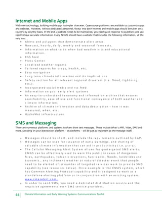 44 Climate Information and Early Warning Systems Communications Toolkit
Internet and Mobile Apps
With new technology, building mobile apps is simpler than ever. Opensource platforms are available to customize apps
and websites. However, without dedicated personnel, forays into both internet and mobile apps should be taken on a
country-by-country basis. In the end, a website needs to be maintained, you need quick response to questions and you
need to have accurate information. Every NHMS should have a website that includes the following information, at the
very least.
 A l e r t s a n d p o l y g o n s t h a t d e m o n s t r a t e a l e r t a r e a s .
 N o w c a s t , h o u r l y , d a i l y , w e e k l y a n d s e a s o n a l f o r e c a s t s .
 I n f o r m a t i o n o n w h a t t o d o w h e n b a d w e a t h e r h i t s a n d e d u c a t i o n a l
i n f o r m a t i o n .
 R S S f e e d
 P r e s s C e n t e r
 L o c a l i z e d w e a t h e r r e p o r t s
 T a i l o r e d r e p o r t s f o r c r o p s , h e a l t h , e t c .
 E a s y n a v i g a t i o n
 L o n g t e r m c l i m a t e i n f o r m a t i o n a n d i t s i m p l i c a t i o n s
 S a f e t y s e c t i o n f o r a l l r e l e v a n t r e g i o n a l d i s a s t e r s ( i . e . f l o o d , l i g h t n i n g ,
e t c . ) .
 I n c o r p o r a t e d s o c i a l m e d i a a n d r s s f e e d
 I n f o r m a t i o n o n y o u r e a r l y a l e r t s y s t e m s
 A n e a s y - t o - u n d e r s t a n d t a x o n o m y a n d i n f o r m a t i o n a r c h i v e t h a t e n s u r e s
s e a r c h a b i l i t y , e a s e o f u s e a n d f u n c t i o n a l c o n v e y a n c e o f b o t h w e a t h e r a n d
c l i m a t e i n f o r m a t i o n .
 A r c h i v e o f c l i m a t e i n f o r m a t i o n a n d d a t a d e s c r i p t i o n – h o w i t w a s
m e a s u r e d , w h e n , e t c .
 H y d r o M e t i n f r a s t r u c t u r e
SMS and Messaging
There are numerous platforms and systems to share short text messages. These include What’s APP, Viber, SMS and
more. Deciding on your distribution platform – or platforms – will be just as important as the message itself.
 M e s s a g e s s h o u l d b e s h o r t , a n d i n c l u d e t h e r e q u i r e m e n t s o u t l i n e d b y C A P .
 M e s s a g e s c a n b e u s e d f o r i s s u a n c e o f e a r l y w a r n i n g s , a n d s h a r i n g o f
v a l u a b l e c l i m a t e i n f o r m a t i o n t h a t c a n a i d i n p r o d u c t i v i t y ( i . e . 3 - 2 - 1 ) .
 T h e C e l l u l a r M e s s a g i n g A l e r t S y s t e m a l l o w s f o r g e o t a r g e t e d S M S a l e r t s .
C M A S c a n b e e f f e c t i v e l y u s e d t o w a r n t h e p u b l i c i n c a s e s o f d a n g e r o u s
f i r e s , e a r t h q u a k e s , v o l c a n i c e r u p t i o n s , h u r r i c a n e s , f l o o d s , l a n d s l i d e s a n d
t s u n a m i s … a n y i n c l e m e n t w e a t h e r o r n a t u r a l d i s a s t e r e v e n t t h a t p e o p l e
n e e d t o b e a l e r t e d o f . A n u m b e r o f t a r g e t e d s e r v i c e s w o r k t o p r o v i d e S M S
c a p a b i l i t y ( s e e r e s o u r c e s b e l o w ) . O n c e e x a m p l e i s t h e C M A S s y s t e m , w h i c h
h a s C o m m o n A l e r t i n g P r o t o c o l c a p a b i l i t y a n d i s d e s i g n e d t o w o r k a s a
s t a n d a l o n e a l e r t i n g p l a t f o r m o r i n c o n j u n c t i o n w i t h a n e x i s t i n g s y s t e m .
w w w . c m a s a l e r t . c o m .
 I n o r d e r t o s e n d S M S , y o u n e e d a d e d i c a t e d d i s t r i b u t i o n s e r v i c e a n d t h e
r e q u i s i t e a g r e e m e n t s w i t h S M S s e r v i c e p r o v i d e r s .
 