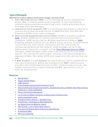 45 Climate Information and Early Warning Systems Communications Toolkit
Types of Messaging
While there are numerous platforms and formats for messages, top choices include:
 S h o r t M e s s a g e S e r v i c e ( S M S ) i s a t e x t m e s s a g i n g s e r v i c e c o m p o n e n t o f
p h o n e , W e b , o r m o b i l e c o m m u n i c a t i o n s y s t e m s . I t u s e s s t a n d a r d i z e d
c o m m u n i c a t i o n s p r o t o c o l s t o a l l o w f i x e d l i n e o r m o b i l e p h o n e d e v i c e s t o
e x c h a n g e s h o r t t e x t m e s s a g e s .
 I n t e r a c t i v e v o i c e r e s p o n s e ( I V R ) i s a t e c h n o l o g y t h a t a l l o w s a c o m p u t er t o
i n t e r a c t w i t h h u m a n s t h r o u g h t h e u s e o f v o i c e a n d D u a l T o n e M u l t i p l e
F r e q u e n c y ( D T M F ) t o n e s i n p u t v i a k e y p a d .
 U n s t r u c t u r e d S u p p l e m e n t a r y S e r v i c e D a t a ( U S S D ) i s a p r o t o c o l u s e d b y
G S M c e l l u l a r t e l e p h o n e s t o c o m m u n i c a t e w i t h t h e s e r v i c e p r o v i d e r ' s
c o m p u t e r s . U S S D c a n b e u s e d f o r W i r e l e s s A p p l i c a t i o n P r o t o c o l ( W A P )
b r o w s i n g , p r e p a i d c a l l b a c k s e r v i c e , m o b i l e - m o n e y s e r v i c e s , l o c a t i o n - b a s e d
c o n t e n t s e r v i c e s , m e n u - b a s e d i n f o r m a t i o n s e r v i c e s , a n d a s p a r t o f
c o n f i g u r i n g t h e p h o n e o n t h e n e t w o r k . U S S D m e s s a g e s a r e u p t o 1 8 2
a l p h a n u m e r i c c h a r a c t e r s i n l e n g t h . U n l i k e S h o r t M e s s a g e S e r v i c e ( S M S )
m e s s a g e s , U S S D m e s s a g e s c r e a t e a r e a l - t i m e c o n n e c t i o n d u r i n g a U S S D
s e s s i o n . T h e c o n n e c t i o n r e m a i n s o p e n , a l l o w i n g a t w o - w a y e x c h a n g e o f a
s e q u e n c e o f d a t a . T h i s m a k e s U S S D m o r e r e s p o n s i v e t h a n s e r v i c e s t h a t u s e
S M S .
 A W A P b r o w s e r i s a w e b b r o w s e r f o r m o b i l e d e v i c e s s u c h a s m o b i l e p h o n e s
t h a t u s e s t h e p r o t o c o l . B e f o r e t h e i n t r o d u c t i o n o f W A P , m o b i l e s e r v i c e
p r o v i d e r s h a d l i m i t e d o p p o r t u n i t i e s t o o f f e r i n t e r a c t i v e d a t a s e r v i c e s , b u t
n e e d e d i n t e r a c t i v i t y t o s u p p o r t I n t e r n e t a n d W e b a p p l i c a t i o n s s u c h a s
E m a i l b y m o b i l e p h o n e .
Resources
 W o r l d Te x t
 O p e n S t r e e t M a p s
 U M S A l e r t s
 F r e e H u m a n i t a r i a n a n d C o u n t r y I c o n s
 H o w t o R e c o r d S t r e a m i n g A u d i o , S y s t e m S o u n d , o r W h a t Y o u H e a r U s i n g
A u d a c i t y - F r e e S o f t w a r e
 S o n y J o u r n a l i s t B a c k p a c k
 1 0 T r i c k s t o M a k e A m a t e u r V i d e o L o o k P r o f e s s i o n a l
 w w w . c m a s a l e r t . c o m
 G o o g l e P u b l i c A l e r t s - G o o g l e . o r g
 F a c e b o o k - E m e r g e n c y M a n a g e m e n t
 5 0 O p e n S o u r c e M o b i l e T o o l s
 P h o n e G a p – t o c r e a t e a p p s e a s i l y
 T h e S o c i a l M e d i a B e s t P r a c t i c e s H a n d b o o k
 F r o n t l i n e S M S
 A f r i c a ’ s T a l k i n g
 