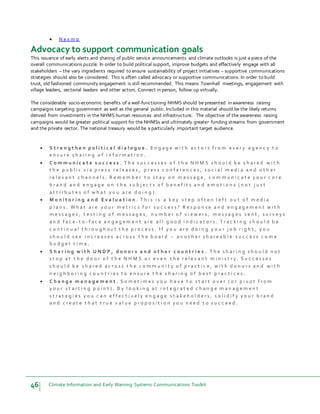 46 Climate Information and Early Warning Systems Communications Toolkit
 N e x m o
Advocacy to support communication goals
This issuance of early alerts and sharing of public service announcements and climate outlooks is just a piece of the
overall communications puzzle. In order to build political support, improve budgets and effectively engage with all
stakeholders – the vary ingredients required to ensure sustainability of project initiatives – supportive communications
strategies should also be considered. This is often called advocacy or supportive communications. In order to build
trust, old fashioned community engagement is still recommended. This means Townhall meetings, engagement with
village leaders, sectorial leaders and other actors. Connect in person, follow up virtually.
The considerable socio-economic benefits of a well-functioning NHMS should be presented in awareness raising
campaigns targeting government as well as the general public. Included in this material should be the likely returns
derived from investments in the NHMS human resources and infrastructure. The objective of the awareness raising
campaigns would be greater political support for the NHMSs and ultimately greater funding streams from government
and the private sector. The national treasury would be a particularly important target audience.
 S t r e n g t h e n p o l i t i c a l d i a l o g u e . E n g a g e w i t h a c t o r s f r o m e v e r y a g e n c y t o
e n s u r e s h a r i n g o f i n f o r m a t i o n .
 C o m m u n i c a t e s u c c e s s . T h e s u c c e s s e s o f t h e N H M S s h o u l d b e s h a r e d w i t h
t h e p u b l i c v i a p r e s s r e l e a s e s , p r e s s c o n f e r e n c e s , s o c i a l m e d i a a n d o t h e r
r e l e v a n t c h a n n e l s . R e m e m b e r t o s t a y o n m e s s a g e , c o m m u n i c a t e y o u r c o r e
b r a n d a n d e n g a g e o n t h e s u b j e c t s o f b e n e f i t s a n d e m o t i o n s ( n o t j u s t
a t t r i b u t e s o f w h a t y o u a r e d o i n g ) .
 M o n i t o r i n g a n d E v a l u a t i o n . T h i s i s a k e y s t e p o f t e n l e f t o u t o f m e d i a
p l a n s . W h a t a r e y o u r m e t r i c s f o r s u c c e s s ? R e s p o n s e a n d e n g a g e m e n t w i t h
m e s s a g e s , t e s t i n g o f m e s s a g e s , n u m b e r o f v i e w e r s , m e s s a g e s s e n t , s u r v e y s
a n d f a c e - t o - f a c e e n g a g e m e n t a r e a l l g o o d i n d i c a t o r s . T r a c k i n g s h o u l d b e
c o n t i n u a l t h r o u g h o u t t h e p r o c e s s . I f y o u a r e d o i n g y o u r j o b r i g h t , y o u
s h o u l d s e e i n c r e a s e s a c r o s s t h e b o a r d – a n o t h e r s h a r e a b l e s u c c e s s c o m e
b u d g e t t i m e .
 S h a r i n g w i t h U N D P , d o n o r s a n d o t h e r c o u n t r i e s . T h e s h a r i n g s h o u l d n o t
s t o p a t t h e d o o r o f t h e N H M S o r e v e n t h e r e l e v a n t m i n i s t r y . S u c c e s s e s
s h o u l d b e s h a r e d a c r o s s t h e c o m m u n i t y o f p r a c t i c e , w i t h d o n o r s a n d w i t h
n e i g h b o r i n g c o u n t r i e s t o e n s u r e t h e s h a r i n g o f b e s t p r a c t i c e s .
 C h a n g e m a n a g e m e n t . S o m e t i m e s y o u h a v e t o s t a r t o v e r ( o r p i v o t f r o m
y o u r s t a r t i n g p o i n t ) . B y l o o k i n g a t i n t e g r a t e d c h a n g e m a n a g e m e n t
s t r a t e g i e s y o u c a n e f f e c t i v e l y e n g a g e s t a k e h o l d e r s , s o l i d i f y y o u r b r a n d
a n d c r e a t e t h a t t r u e v a l u e p r o p o s i t i o n y o u n e e d t o s u c c e e d .
 