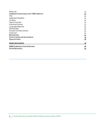 5 Climate Information and Early Warning Systems Communications Toolkit
Resources 53
COMMUNICATIONS CONSULTANT TORS TEMPLATE 54
Title 54
Application Deadline: 54
Location: 54
Type of Contract: 54
Individual Contract 54
Languages Required: 54
Starting date: 54
Duration of Initial contract: 54
Supervisor: 54
BACKGROUND 54
SCOPE OFWORK ANDDELIVERABLES 55
QUALIFICATIONS 56
MORE RESOURCES 58
WMOCOMMUNICATIONS GUIDELINES 58
OTHER RESOURCES 59
 